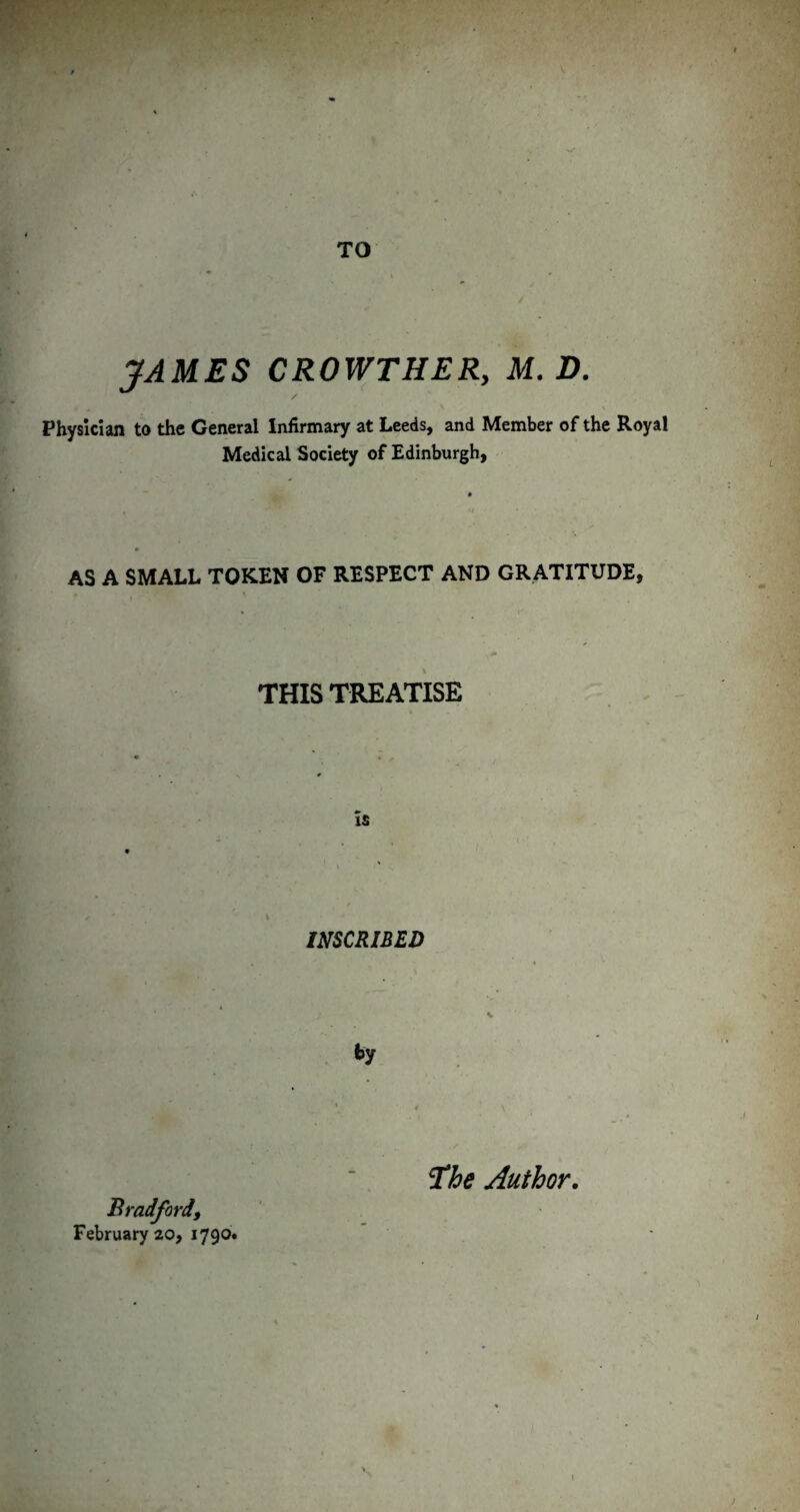 TO JAMES CROWTHERy M. D. Physician to the General Infirmary at Leeds, and Member of the Royal Medical Society of Edinburgh, AS A SMALL TOKEN OF RESPECT AND GRATITUDE, THIS TREATISE INSCRIBED V Bradford, February 20, 1790. ^he Author,