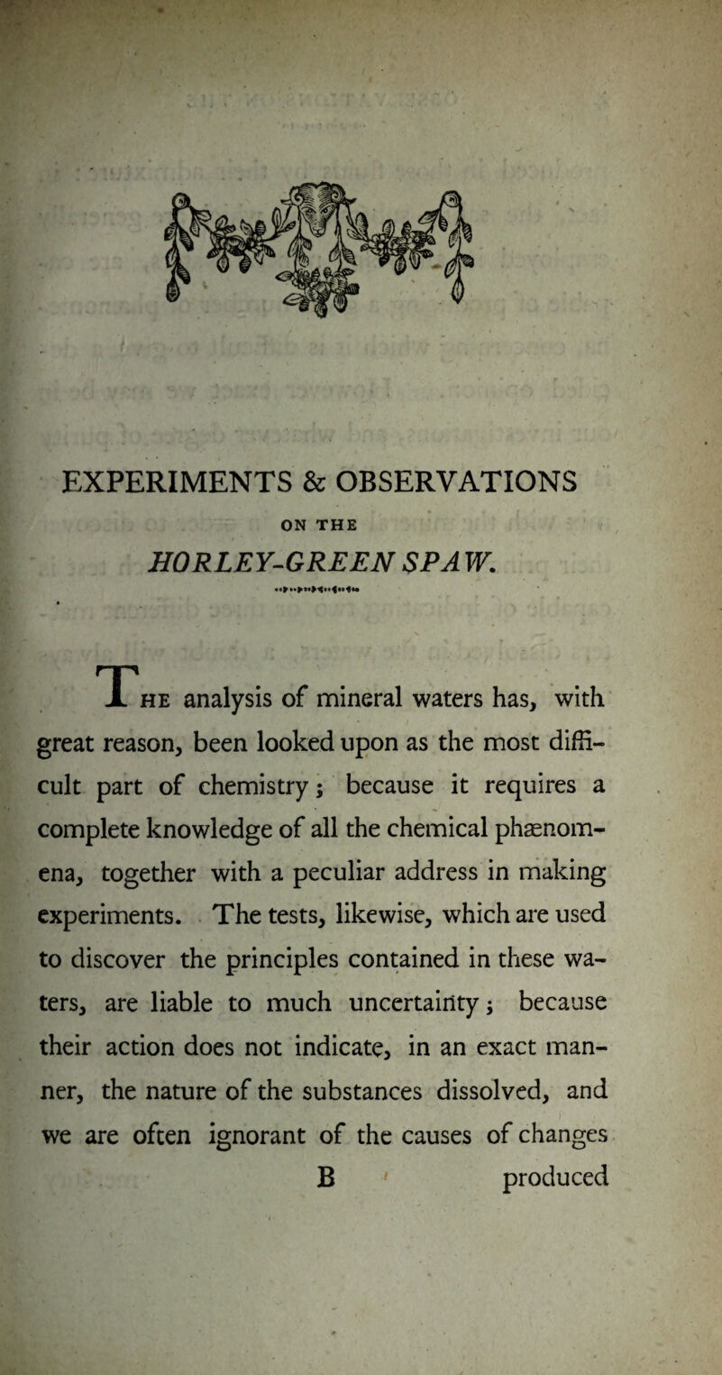 EXPERIMENTS & OBSERVATIONS ON THE HORLEY^GREEN SPA W. T*HE analysis of mineral waters has, with great reason, been looked upon as the most diffi¬ cult part of chemistry; because it requires a complete knowledge of all the chemical phaenom- cna, together with a peculiar address in rhaking experiments. The tests, likewise, which are used to discover the principles contained in these wa¬ ters, are liable to much uncertainty; because their action does not indicate, in an exact man¬ ner, the nature of the substances dissolved, and )■ we are often ignorant of the causes of changes B ' produced