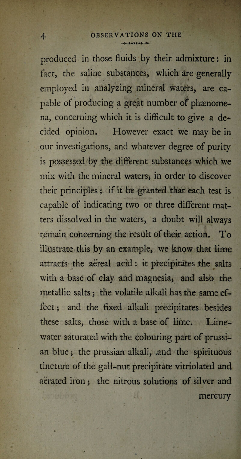 produced in diose fluids'by their admixture: in fact, the saline substances, which are generally employed in analyzing mineral waters, are ca- pable of producing a great number of phasnome- na, concerning which it is difficult to give a de¬ cided opinion. However exact we may be in our investigations, and whatever degree of purity is possessed by the different substances which we mix with the mineral waters^ in order to discover their principles | if it be granted that each test is capable of indicating two or three different mat¬ ters dissolved in the waters, a doubt will always remain concerning the result of their action. To illustrate this by an example, we know that lime attracts^ the aereal acid: it precipitates the ^salts with a base of clay and magnesia^ and also the metallic salts; the volatile alkali has the same ef¬ fect ; and the fixed alkali precipitates besides these salts, those with a base of lime. Lime- water saturated with the colouring part of prussi- an blue; the prussian alkali, .and the spirituous tincture of the gall-nut precipitate vitriolated and aerated iron 3 the nitrous solutions of silver and mercury