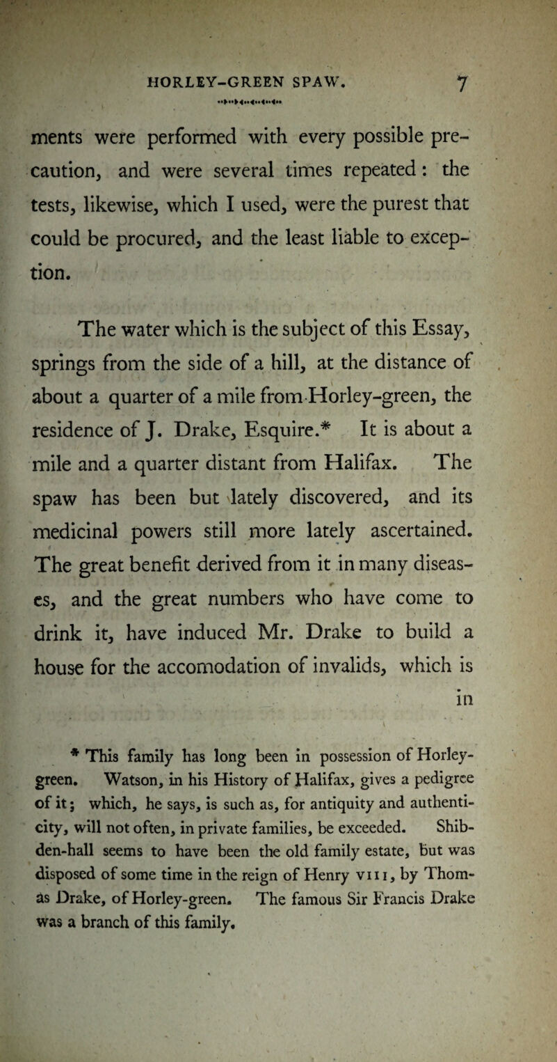 ments were performed with every possible pre¬ caution, and were several times repeated: the tests, likewise, which I used, were the purest that could be procured, and the least liable to excep¬ tion. The water which is the subject of this Essay, springs from the side of a hill, at the distance of about a quarter of a mile from-Horley-green, the residence of J. Drake, Esquire.* It is about a V mile and a quarter distant from Halifax. The spaw has been but lately discovered, and its medicinal powers still more lately ascertained. The great benefit derived from it .in many diseas- r cs, and the great numbers who have come to drink it, have induced Mr. Drake to build a house for the accomodation of invalids, which is in \ * This family has long been in possession of Horley- green. Watson, in his History of Halifax, gives a pedigree of it; which, he says, is such as, for antiquity and authenti¬ city, will not often, in private families, be exceeded. Shib- den-hall seems to have been the old family estate, but was disposed of some time in the reign of Henry vii i, by Thom¬ as Drake, of Horley-green. The famous Sir Francis Drake was a branch of this family.