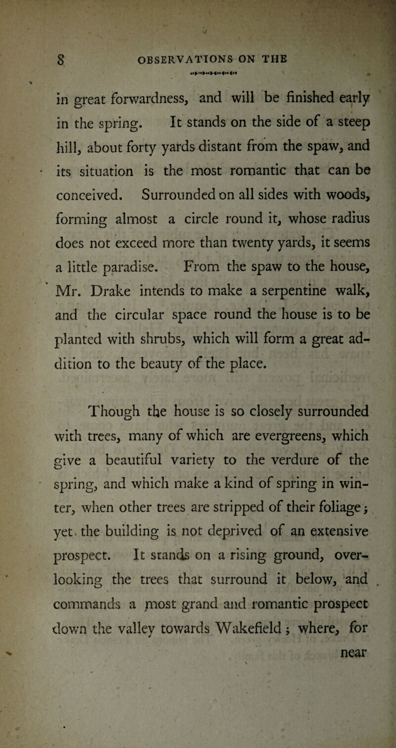 in great forwardness, and will be finished early 3 in the spring. It stands on the side of a steep hill, about forty yards distant from the spaw, and its situation is the most romantic that can be conceived. Surrounded on all sides with woods, forming almost a circle round it, whose radius does not exceed more than twenty yards, it seems a little paradise. From the spaw to the house, Mr. Drake intends to make a serpentine walk, and the circular space round the house is to be planted with shrubs, which will form a great ad¬ dition to the beauty of the place. Though the house is so closely surrounded with trees, many of which are evergreens, which give a beautiful variety to the verdure of the spring, and which make a kind of spring in win¬ ter, when other trees are stripped of their foliage; yet. the building is not deprived of an extensive prospect. It stands on a rising ground, over- iookinff the trees that surround it below, ‘and commands a piost grand and romantic prospect down the valley towards Wakefield; where, for near