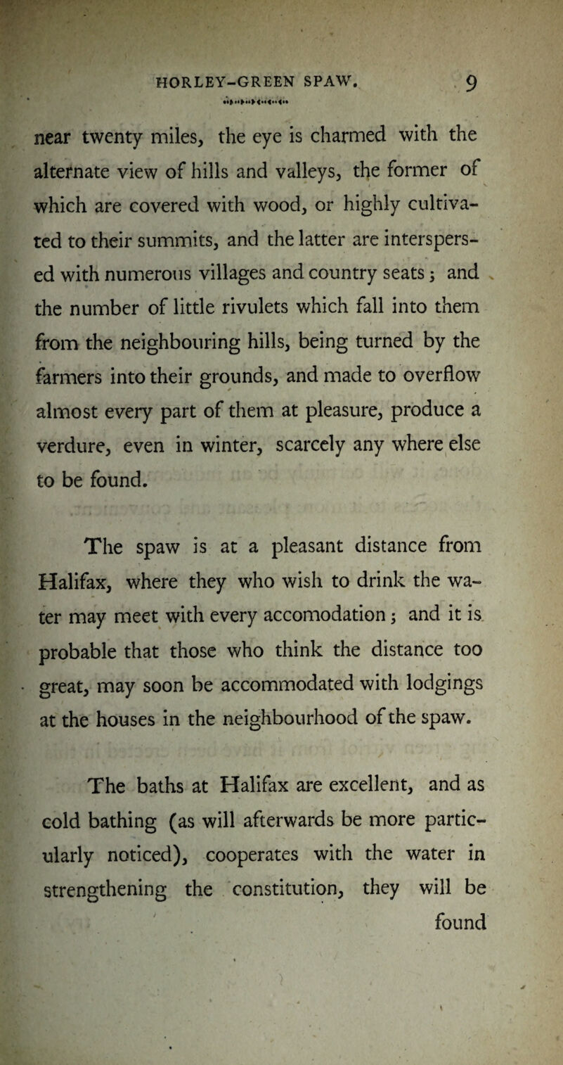 near twenty miles, the eye is charmed with the alternate view of hills and valleys, the former of which are covered with wood, or highly cultiva¬ ted to their summits, and the latter are interspers¬ ed with numerous villages and country seats 3 and v the number of little rivulets which fall into them from the neighbouring hills, being turned by the farmers into their grounds, and made to overflow almost every part of them at pleasure, produce a verdure, even in winter, scarcely any where else to be found. The spaw is at a pleasant distance from Halifax, where they who wish to drink the wa¬ ter may meet with every accomodation 3 and it is. probable that those who think the distance too great, may soon be accommodated with lodgings at the houses in the neighbourhood of the spaw. The baths at Halifax are excellent, and as cold bathing (as will afterwards be more partic¬ ularly noticed), cooperates with the water in strengthening the ‘constitution, they will be found