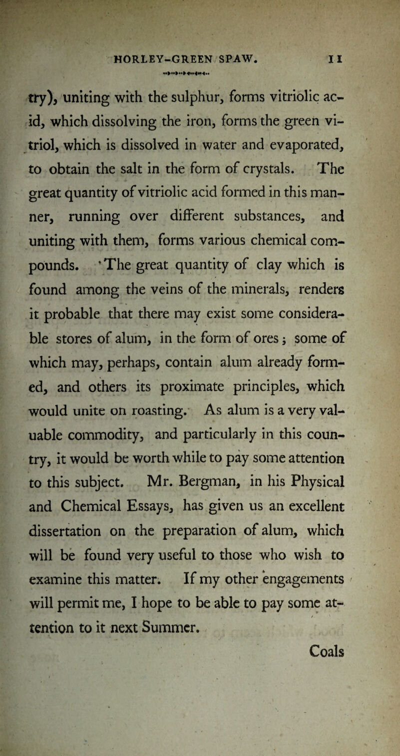 try), uniting with the sulphur, forms vitriolic ac¬ id, which dissolving the iron, forms the green vi¬ triol, which is dissolved in water and evaporated, to obtain the salt in the form of crystals. The great quantity of vitriolic acid formed in this man¬ ner, running over different substances, and uniting with them, forms various chemical coffi- pounds. ’The great quantity of clay which is found among the veins of the minerals, renders it probable that there may exist some considera¬ ble stores of alum, in the form of ores; some of which may, perhaps, contain alum already form¬ ed, and others its proximate principles, which would unite on roasting.* As alum is a very val¬ uable commodity, and particularly in this coun¬ try, it would be worth while to pay some attention to this subject. Mr. Bergman, in his Physical and Chemical Essays, has given us an excellent dissertation on the preparation of alum, which will be found very useful to those who wish to examine this matter. If my other engagements ' will permit me, I hope to be able to pay some at- tention to it next Summer. Coals