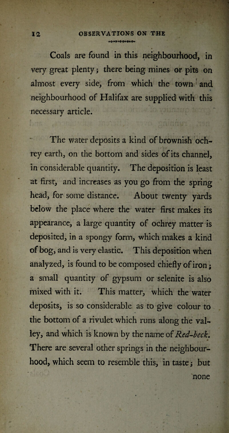 Coals are found in this neighbourhood, in very great plenty j there being mines or pits on almost every side, from which the town' and neighbourhood of Halifax are supplied with this necessary article. The water deposits a kind of brownish och- rey earth, on the bottom and sides of its channel, in considerable quantity. The deposition is least at first, and increases as you go from the spring head, for some distance. About twenty yards below the place where the water first makes its appearance, a large quantity of ochrey matter is deposited, in a spongy form, which makes a kind of bog, and is very elastic. This deposition when analyzed, is found to be composed chiefly of iron; a small quantity of gypsum or selenite is also mixed with it. This matter, which the water deposits, is so considerable as to give colour to the bottom of a rivulet which runs along the val- ley, and which is known by the name of Red^heck, There are several other springs in the neighbour¬ hood, which seem to resemble this, in taste; but 'none