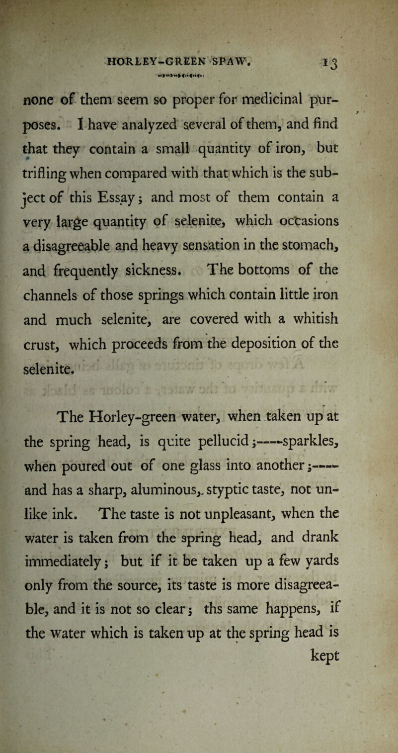 none of them seem so proper for medicinal pur¬ poses. 1 have analyzed several of them, and find that they contain a small quantity of iron, but trifling when compared with that which is the sub¬ ject of this Essay; and most of them contain a very large quantity of selenite, which occasions a disagreeable and heavy sensation in the stomach, and frequently sickness. The bottoms of the channels of those springs which contain little iron and much selenite, are covered with a whitish crust, which proceeds from the deposition of the selenite. - I The Horley-green water, when taken up at the spring head, is quite pellucid-sparkles, when poured out of one glass into another— and has a sharp, aluminous,, styptic taste, not un¬ like ink. The taste is not unpleasant, when the water is taken from the spring head, and drank immediately; but if it be taken up a few yards only from the source, its taste is more disagreea¬ ble, and it is not so clear j ths same happens, if the water which is taken up at the spring head is kept