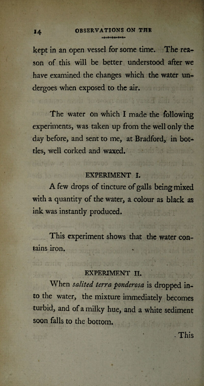 kept in an open vessel for some time. The rea¬ son of this will be better understood after we , have examined the changes which the water un¬ dergoes when exposed to the air. The water On which I made the following experiments, was taken up from the well only the day before, and sent to me, at Bradford, in bot-^ ties, well corked and waxed. . I EXPERIMENT I. A few drops of tincture of galls being mixed with a quantity of the water, a. colour as black as ink was instantly produced. This experiment shows that the water con¬ tains iron, \ ■' f EXPEIUMENT II. When salited terra ponderosa is dropped in¬ to the water, the mixture immediately becomes turbid, and of a milky hue, and a white sediment soon falls to the bottom. • This