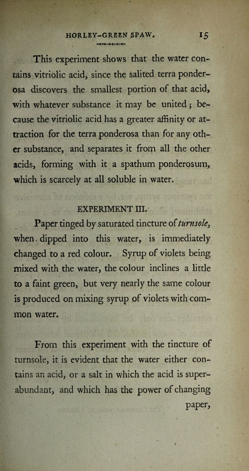 This experiment shows that the water con¬ tains vitriolic acid, since the salited terra ponder- osa discovers the smallest portion of that acid, with whatever substance it may be united; be¬ cause the vitriolic acid has a greater affinity or at¬ traction for the terra ponderosa than for any oth¬ er substance, and separates it from all the other acids, forming with it a spathum ponderosum, which is scarcely at all soluble in water. EXPERIMENT III. ’ Paper tinged by saturated tincture of turnsole^ when. dipped into this water, is immediately changed to a red colour. Syrup of violets being mixed with the water, the colour inclines a little to a faint green, but very nearly the same colour is produced on mixing syrup of violets with com¬ mon water. From this experiment with the tincture of turnsole, it is evident that the water either con¬ tains an acid, or a salt in which the acid is super¬ abundant, and which has the power of changing paper,