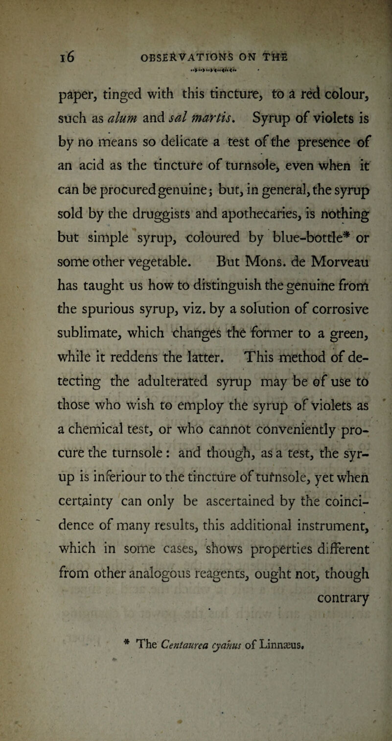 paper, tinged with this tincture, to a red colour, such as alum and sal ma-rtis. Syrup of violets is by no means so delicate a test of the presence of an acid as the tincture of turnsole, even when it can be procured genuine; but, in general, the syrup sold by the druggists and apothecaries, is nothing but simple ''syrup, coloured by blue-bottle^ or some other vegetable. But Mons. de Morveau has taught us how to distinguish the genuine from the spurious syrup, viz, by a solution of corrosive sublimate, which changes the former to a green, while it reddens the latter. This method of de- i tecting the adulterated syrup may be of use to those who wish to employ the syrup of violets as a chemical test, or who cannot conveniently pro¬ cure the turnsole: and though, as a test, the syr¬ up is inferiour to the tincture of tufnsole, yet when certainty can only be ascertained by the coinci¬ dence of many results, this additional instrument, which in some cases, shows properties different from other analogous reagents, ought not, though contrary * The Centaurea cyahus of Linnseus,