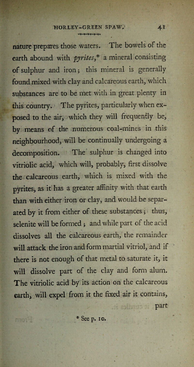 nature prepares those waters. The bowels of the earth abound with pyrites* a mineral consisting of sulphur and iron; this mineral is generally found mixed with clay and calcareous earth, which substances are to be met with in great plenty in this 'country. The pyrites, particularly when ex¬ posed to the air, which the)^ will frequently be, by. means of the numerous coal-mines in this neighbourhood, will be continually undergoing a decomposition. The' sulphur is changed into vitriolic acid, which will, probably, first dissolve the. calcareous earth, which is mixed with the pyrites, as it has a greater affinity with that earth than with either iron or clay, and would be separ¬ ated by it from either of these substances; thus, selenite will be formed j and while part of the acid dissolves all the calcareous earth, the remainder will attack the iron and form martial vitriol, and if there is not enough of that metal to saturate it, it will dissolve part of the clay and form alum. The vitriolic acid by its action on the calcareous earth, will expel from it the fixed air it contains, part * See p. 10,