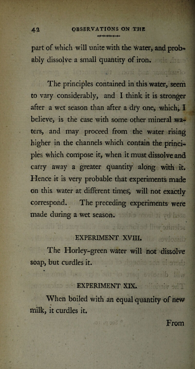 part of which-will unite with the water, and prob¬ ably dissolve a small quantity of iron. ; .! ■ 1 ' The principles contained in this water, seerh to vary considerably, and I think it is stronger after a wet season than after a dry one, which, 1 believe, is the case with some other mineral wa¬ ters, and may proceed from the water rising higher in the channels which contain the princi¬ ples which compose it, when it must dissolve and carry away a greater quantity along with i't. Hence it is very probable that experiments made on this water at different times', will not exactly correspond. The preceding experiments were made during a wet season. . , EXPERIMENT XVIII. The Horley-green water will not dissolve soap, but curdles it. ' •' • EXPERIMENT XIX. ' ’ ‘ When boiled with an equal quantity of new milk, it curdles it. From