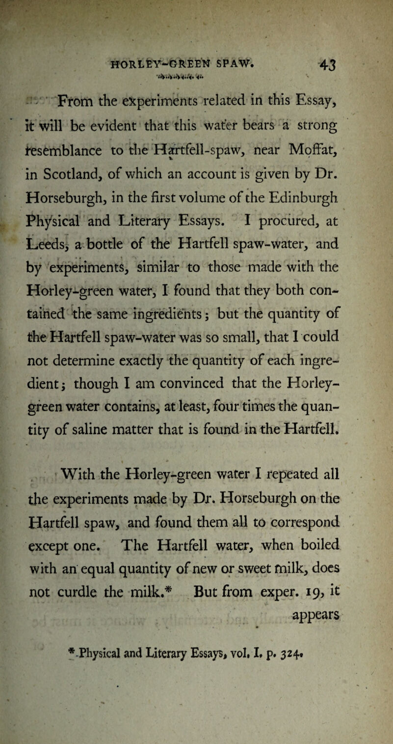 - '' ’ From the experiments related in this Essay, k will be evident that this water bears a strong l^semblance to die Hartfell-spaw, near Moffat, in Scotland, of which an account is given by Dr. Horseburgh, in the first volume of the Edinburgh Physical and Literary Essays. I procured, at Leedsy a bottle of the Hartfell spaw-water, and by experiments, similar to those made with the Horley-green water, I found that they both con¬ tained ‘the same ingredients; but the quantity of the Hartfell spaw-water was so small, that 1 could not determine exactly the quantity of each ingre¬ dient; though I am convinced that the Horley- gfeen water contains, at least, four times the quan¬ tity of saline matter that is found in the Hartfell. With the Horley-green water I repeated all the experiments made by Dr. Horseburgh on the Hartfell spaw, and found them all to correspond except one. The Hartfell water, when boiled with an equal quantity of new or sweet milk, docs not curdle the milk.* But from exper. 19, it appears f-Physical and Literary Essays, vol. I. p. 324t