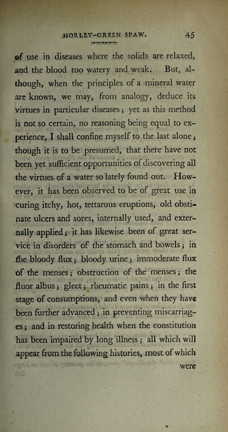 ©f use ill diseases where the solids are relaxed, and the blood too watery and weak. But, al¬ though, when the principles of a mineral water arc known, we may, from analogy, deduce its virtues in particular diseases; yet as this method is not so certain, no reasoning being equal to ex¬ perience, I shall confine myself to the last alone; though it is to be presumed, that there have not been yet sufficient opportunities of discovering all the virtues of a water so lately found out. How¬ ever, it has been observed to be'of great use in 'curing itchy, hot, tettarous eruptions, old obsti¬ nate ulcers and sores, internally'used, and exter¬ nally applied ;r’it has likewise been of great ser¬ vice in disorders of the stomach and bowels; in ffie bloody flux; bloody urine; immoderate flux of the menses; obstruction of the menses; the fluor albus; gleetrheumatic pains; in the first stage of consumptions, and even when they have been further advanced;.in preventing miscarriag¬ es ; and in restoring health when the constitution has been impaired by.long illness; all which will appear from the following histories, most of which were