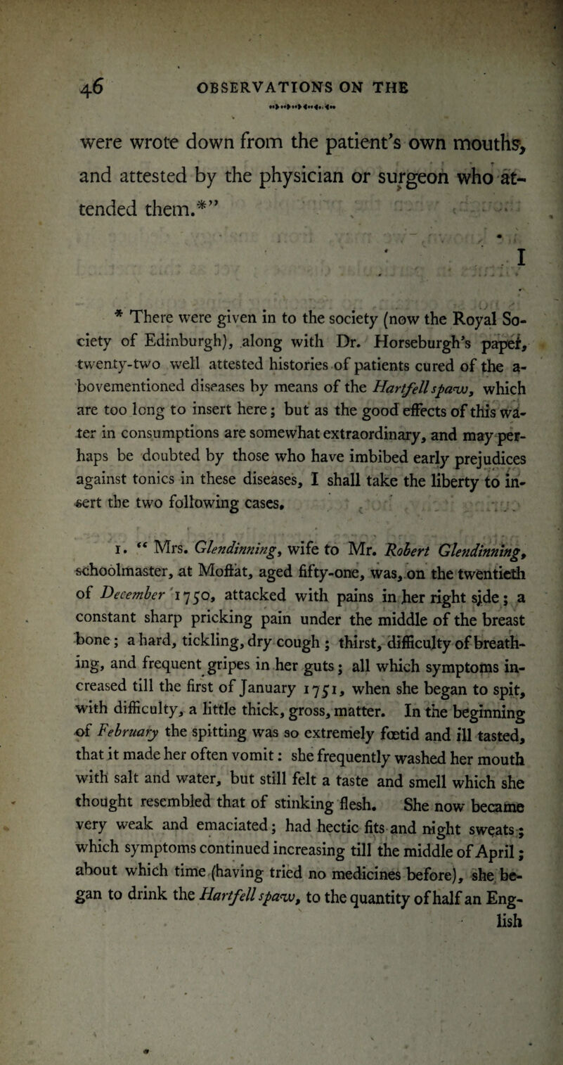 were wrote down from the patient's own moutKsy and attested by the physician or surgeon who at¬ tended them.^ J • • ■ i • I * There were given in to the society (now the Royal So¬ ciety of Edinburgh), along with Dr. Horseburgh’s twenty-two well attested histories of patients cured of the a- bovementioned diseases by means of the Hartfellspanjo, which are too long to insert here; but as the good effects of this w£(- ter in consumptions are somewhat extraordinary, and may per¬ haps be doubted by those who have imbibed early prejudices against tonics in these diseases, I shall take the liberty to in¬ sert the two following cases, , * . , « • I. “ Mrs. Glendinningy wife to Mr. Robert Glendinning, schoolmaster, at Moftat, aged fifty-one, was, on the twentieth of December'i^^Oy attacked with pains in her right s;de; a constant sharp pricking pain under the middle of the breast bone; a hard, tickling, dry cough ; thirst,-difficulty of breath¬ ing, and frequent gripes in her guts; all which symptoms in¬ creased till the first of January 1751, when she began to spit, with difficulty, a little thick, gross, matter. In the beginning of February the spitting was so extremely foetid and ill tasted, that it made her often vomit: she frequently washed her mouth with salt and water, but still felt a taste and smell which she thought resembled that of stinking flesh. She now became very weak and emaciated; had hectic fits and mght sweats ; which symptoms contmued increasing till the middle of April; about which time (having tried no medicines before), she^ be¬ gan to drink the Hartfell spa^, to the quantity of half an Eng¬ lish
