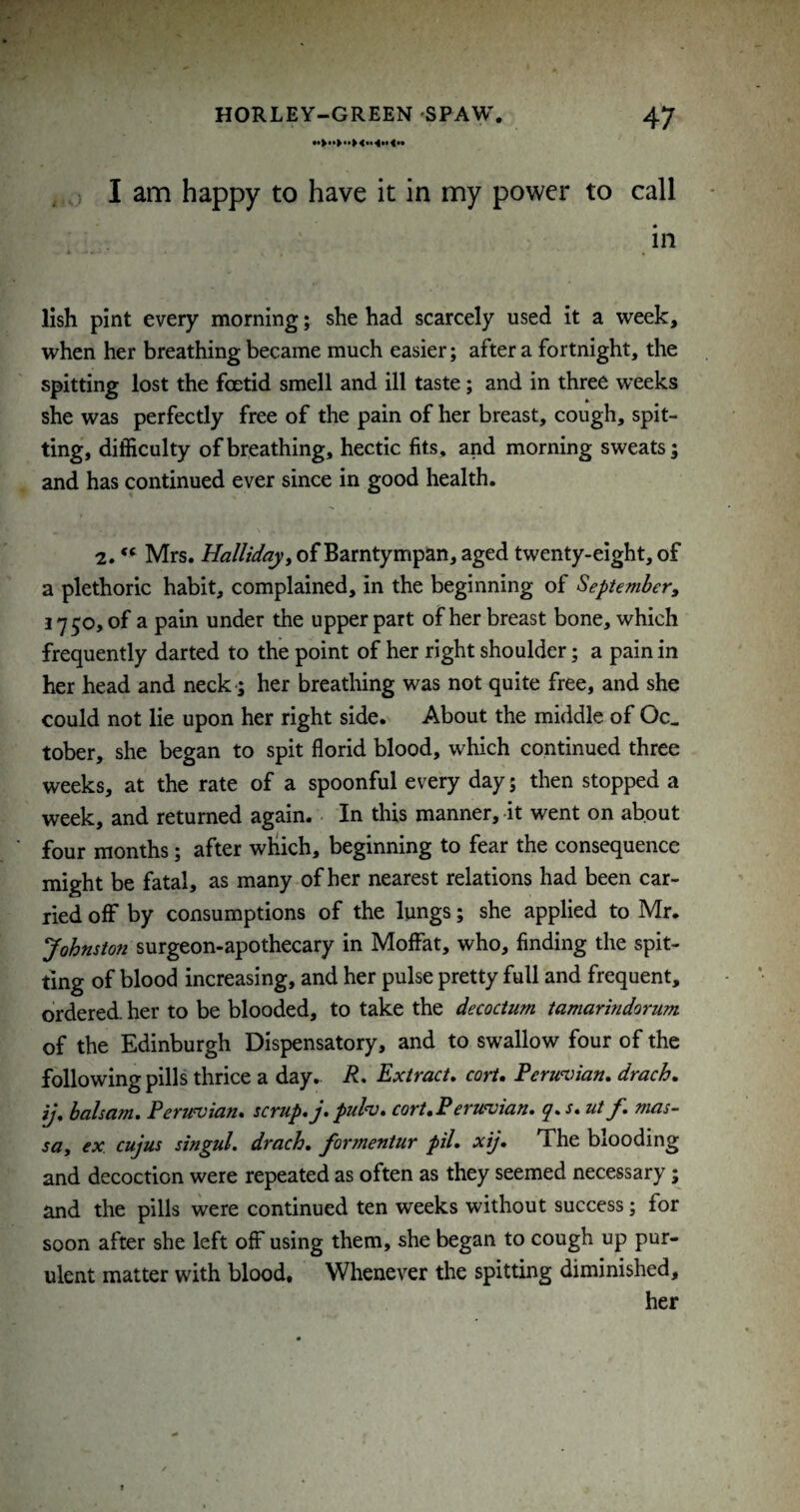 . I am happy to have it in my power to call in lish pint every morning; she had scarcely used it a week, when her breathing became much easier; after a fortnight, the spitting lost the foetid smell and ill taste; and in three weeks she was perfectly free of the pain of her breast, cough, spit¬ ting, difficulty of breathing, hectic fits, and morning sweats; and has continued ever since in good health. 2. “ Mrs. Hallidayy of Barntympan, aged twenty-eight, of a plethoric habit, complained, in the beginning of September^ 17 50, of a pain under the upper part of her breast bone, which frequently darted to the point of her right shoulder; a pain in her head and neck -; her breathing was not quite free, and she could not lie upon her right side. About the middle of Oc. tober, she began to spit florid blood, which continued three weeks, at the rate of a spoonful every day; then stopped a week, and returned again. In this manner, it went on about four months; after wKich, beginning to fear the consequence might be fatal, as many of her nearest relations had been car¬ ried off by consumptions of the lungs; she applied to Mr. Johnston surgeon-apothecary in Moffat, who, finding the spit¬ ting of blood increasing, and her pulse pretty full and frequent, ordered, her to be blooded, to take the decoctum tamarindorum of the Edinburgh Dispensatory, and to swallow four of the following pills thrice a day, R, Extract, corU Permrnn, drach. ij, balsam. Peruvian, scrup.j.ptih. cart, Peruvian, q.s. ut f. mas- stty ex cujus singul. drach. formentur pil. xij. The blooding and decoction were repeated as often as they seemed necessary; and the pills were continued ten weeks without success; for soon after she left off using them, she began to cough up pur¬ ulent matter with blood. Whenever the spitting diminished, her