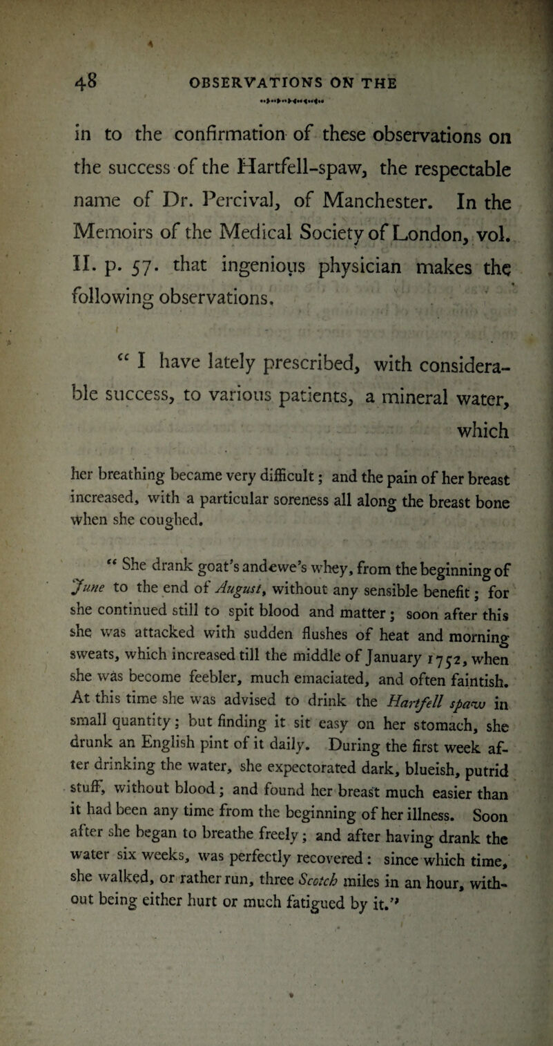 in to the confirmation of these observations on the success of the Hartfell-spaw, the respectable name of Dr. Percival, of Manchester. In the j Memoirs of the Medical Society of London, vol. II. p. 57. that ingenious physician makes the following observations. I I have lately prescribed, with considera¬ ble success, to various patients, a mineral water, which I her breathing became very difficult; and the pain of her breast increased, with a particular soreness all along the breast bone when she coughed. ‘ I ‘ She drank goat s andewe’s whey, from the beginning of June to the end of August^ without any sensible benefit; for she continued still to spit blood and matter; soon after this she was attacked with sudden flushes of heat and morning sweats, which increased till the middle of January 1752, when she was become feebler, much emaciated, and often faintish. At this time she was advised to drink the Hartfell spa^w in small quantity; but finding it sit easy on her stomach, she drunk an English pint of it daily. During the first week af¬ ter drinking the water, she expectorated dark, blueish, putrid stuff, without blood; and found her breast much easier than it had been any time from the beginning of her illness. Soon after she began to breathe freely; and after having drank the water six weeks, was perfectly recovered; since which time, ' she walked, or^ rather run, three Scotch miles in an hour, with¬ out being either hurt or much fatigued by it.’*