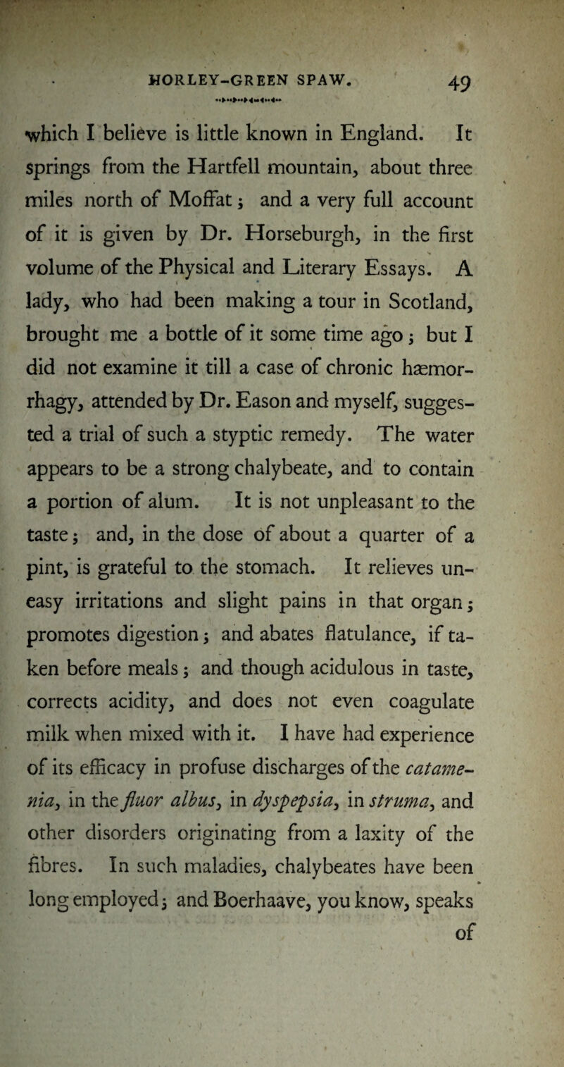 which I believe is little known in England. It springs from the Hartfell mountain, about three miles north of Moffat; and a very full account of it is given by Dr. Horseburgh, in the first volume of the Physical and Literary Essays. A lady, who had been making a tour in Scotland, brought me a bottle of it some time ago; but I did not examine it till a case of chronic hsemor- rhagy, attended by Dr. Eason and myself, sugges¬ ted a trial of such a styptic remedy. The water appears to be a strong chalybeate, and to contain a portion of alum. It is not unpleasant to the taste 5 and, in the dose of about a quarter of a pint, is grateful to the stomach. It relieves un¬ easy irritations and slight pains in that organ; promotes digestion j and abates flatulance, if ta¬ ken before meals; and though acidulous in taste, corrects acidity, and does not even coagulate milk when mixed with it, I have had experience of its efficacy in profuse discharges of the catame-‘ nia^ in the fluor albus^ in dyspepsia^ in struma^ and other disorders originating from a laxity of the fibres. In such maladies, chalybeates have been long employed 3 and Boerhaave, you know, speaks of