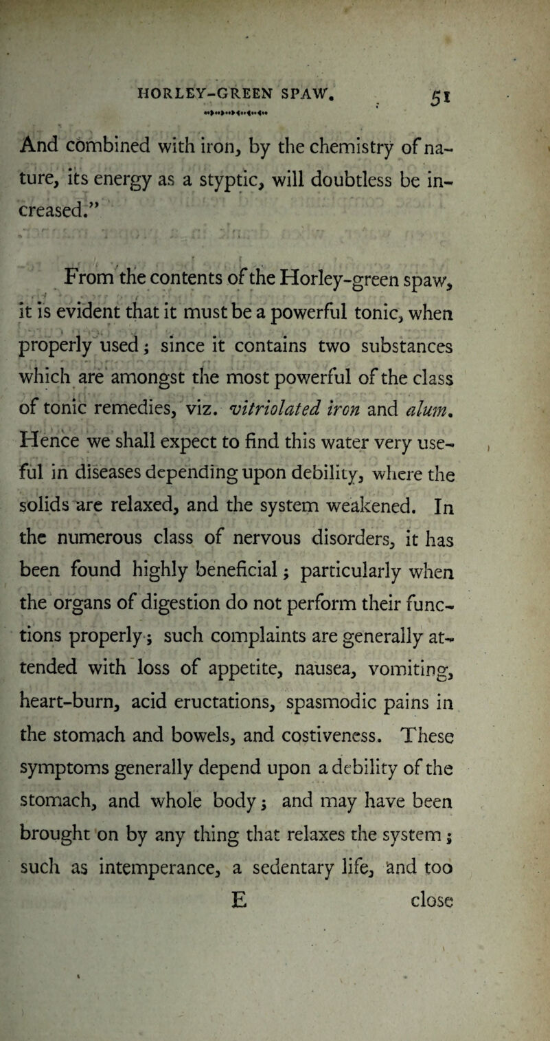 And combined with iron, by the chemistry of na¬ ture, its energy as a styptic, will doubtless be in¬ creased/' t From the contents of the Horley-green spaw, it is evident that it must be a powerful tonic, when properly'^used; since it contains two substances which are'amongst the most powerful of the class of tonic remedies, viz. vitriolated iron and alum. Hence we shall expect to find this water very use¬ ful in diseases depending upon debility, where the solids arc relaxed, and the system weakened. In the numerous class of nervous disorders, it has been found highly beneficial; particularly when the organs of digestion do not perform their func¬ tions properly-; such complaints are generally at¬ tended with loss of appetite, nausea, vomiting, heart-burn, acid eructations, spasmodic pains in the stomach and bowels, and costivencss. These symptoms generally depend upon a debility of the stomach, and whole body; and may have been brought on by any thing that relaxes the system; such as intemperance, a sedentary life, land too E close