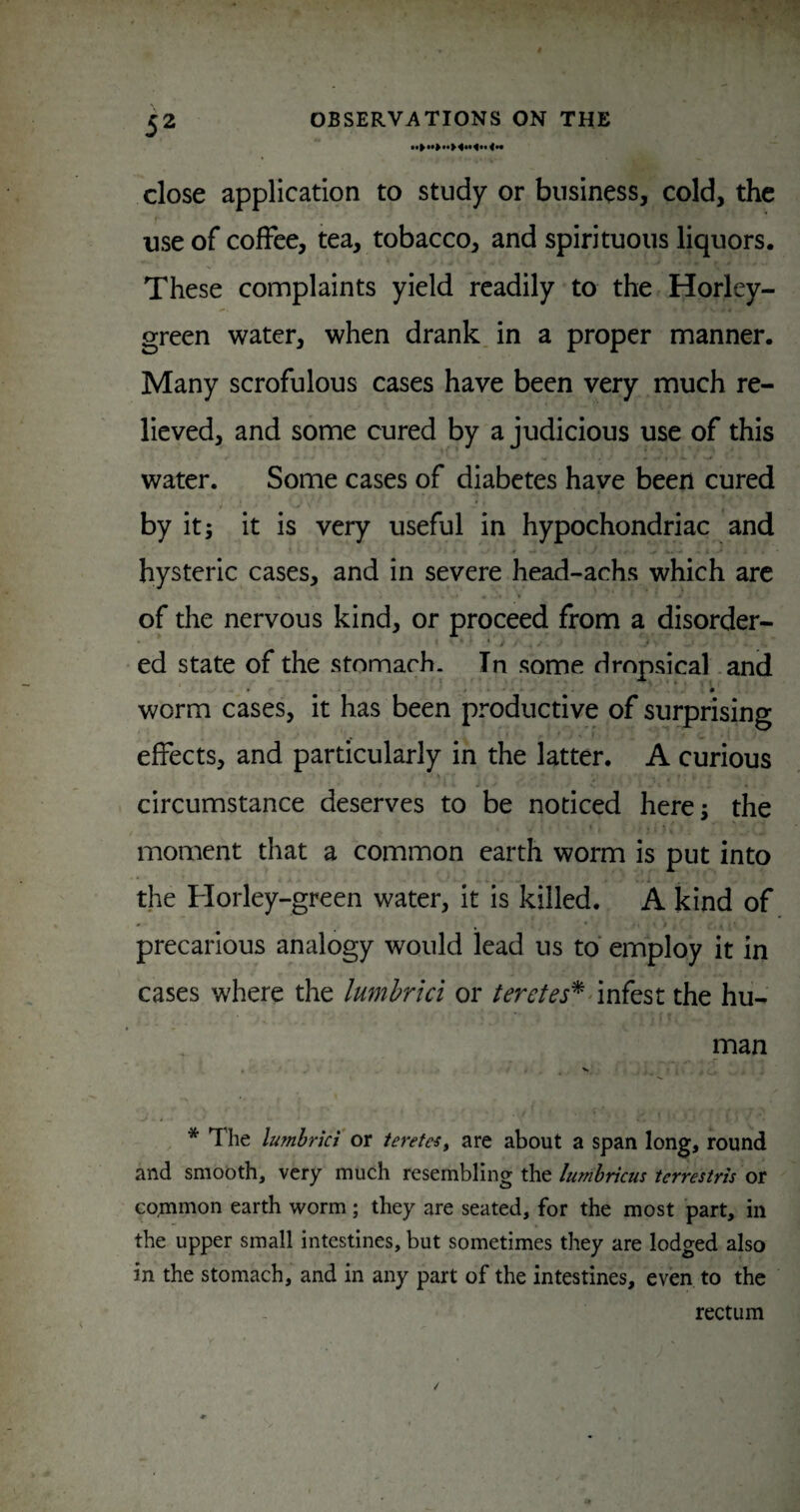 close application to study or business, cold, the use of coffee, tea, tobacco, and spirituous liquors. These complaints yield readily to the Horley- green water, when drank, in a proper manner. Many scrofulous cases have been very much re¬ lieved, and some cured by a judicious use of this water. Some cases of diabetes have been cured by it; it is very useful in hypochondriac and hysteric cases, and in severe head-achs which are of the nervous kind, or proceed from a disorder- ’ j * ed state of the stomach. In some dropsical .and worm cases, it has been productive of surprising effects, and particularly in the latter. A curious circumstance deserves to be noticed here; the moment that a common earth worm is put into the Horley-green water, it is killed. A kind of precarious analogy would lead us to employ it in cases where the lumhrki or teretes*the hu¬ man * The lumhrki or ierefes^ are about a span long, round and smooth, very much resembling the lumbricus terrestris or common earth worm; they are seated, for the most part, in the upper small intestines, but sometimes they are lodged also in the stomach, and in any part of the intestines, even to the rectum