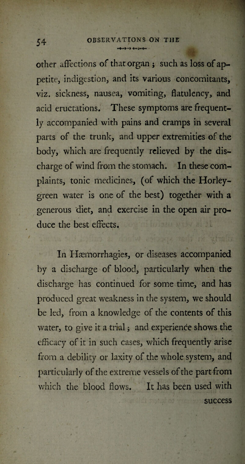 Other affections of that organ j such as loss of ap¬ petite, indigestion, and its various concomitants, viz. sickness, nausea, vomiting, flatulency, and acid eructations. These symptoms arc frequent¬ ly accompanied with pains and cramps in several parts of the trunk, and upper extremities of the body, which are frequently relieved by the dis¬ charge of wind from the stomach. In these corn- plaints, tonic medicines, (of which the Horley- green water is one of the best) together with a generous diet, and exercise in the open air pro¬ duce the best effects. In Haemorrhagies, or diseases accompanied by a discharge of blood, particularly when the discharge has continued for some time, and has produced great weakness in the system, we should be led, from a knowledge of the contents of this water, to give it a trial; and experience shows tile efficacy of it in such cases, which frequently arise from a debility or laxity of the whole system, and particularly of the extreme vessels of the part from t' which the blood flows. ' It has been used with success