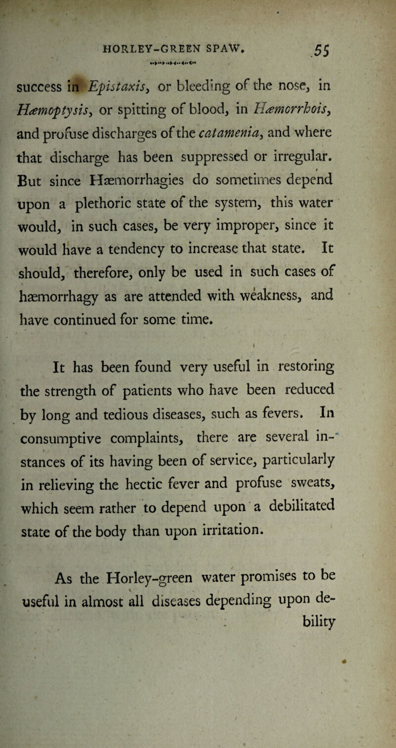4«t <»• success in Eputaxisy or bleeding of the nose, in Hamoptysisy or spitting of blood, in H^emorrhoiSy and profuse discharges of the ccitameniay and where that discharge has been suppressed or irregular. » But since Haemorrhagies do sometimes depend upon a plethoric state of the system, this water would, in such cases, be very improper, since it would have a tendency to increase that state. It should, therefore, only be used in such cases of haemorrhagy as are attended with weakness, and have continued for some' time. I It has been found very useful in restoring the strength of patients who have been reduced by long and tedious diseases, such as fevers. In consumptive complaints, there are several in-“ stances of its having been of service, particularly in relieving the hectic fever and profuse sweats, which seem rather to depend upon a debilitated state of the body than upon irritation. As the Horley-green water promises to be useful in almost all diseases depending upon de- : bility
