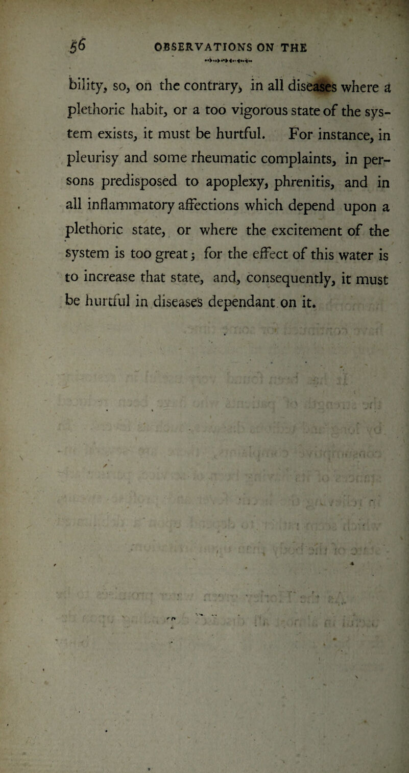% bility, so, on the contrary^ in all disesfifes where a plethoric habit, or a too vigorous state of the sys¬ tem exists, it must be hurtful. For instance, in , pleurisy and some rheumatic complaints, in per¬ sons predisposed to apoplexy, phrenitis, and in all inflammatory affections which depend upon a plethoric state, or where the excitement of the system is too great; for the effect of this water is to increase that state, and, consequently, it must ,be hurtful in diseases dependant on it. \ ✓ h t ♦ » • 4