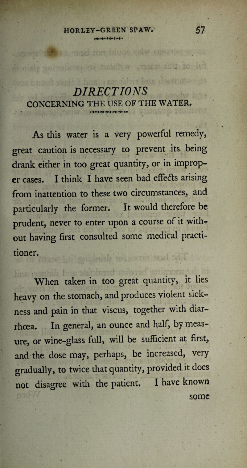 :# DIRECTIONS CONCERNING THE USE OF THE WATER, As this water is a very powerful remedy, great caution is necessary to prevent its being drank either in too great quantity, or in improp¬ er cases. I think I have seen bad effedls arising from inattention to these two circumstances, and particularly the former. It would therefore be prudent, never to enter upon a course of it with-, out having first consulted some medical practi¬ tioner. When taken in too great quantity, it lies heavy on the stomach, and produces violent sick¬ ness and pain in that viscus, together with diar¬ rhoea. In general, an ounce and half, by meas¬ ure, or wine-glass full, will be sufficient at first, and'the dose may, perhaps, be increased, very gradually, to twice that quantity, provided it does not disagree with the patient. I have known some
