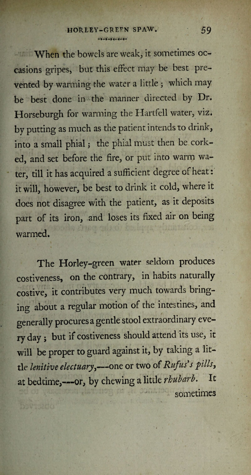 When the bowels are weak^ it sometimes oc¬ casions gripes, but this effect may be best pre¬ vented by warming the water a little; which may be best done in the manner directed by Dr. Horseburgh for warming the Ilartfell water, viz. by putting as much as the patient intends to drink, into a small phial; the phial must then be cork¬ ed, and set before the fire, or put into warm wa¬ ter, till it has acquired a sufficient degree of heat: it will, however, be best to drink it cold, where it does not disagree with the patient, as it deposits part of its iron, and loses its fixed air on being warmed. The Horley-green water seldom produces costiveness, on the contrary, in habits naturally costive, it contributes very much towards bring¬ ing about a regular motion of the intestines, and generally procures a gentle stool extraordinary eve¬ ry day; but if costiveness should attend its use, it will be proper to guard against it, by taking a lit¬ tle lenitive electuciTy^“‘—^one or two of Rufus s pillsy at bedtime,—-or, by chewing a litde rhubarb. It  sometimes