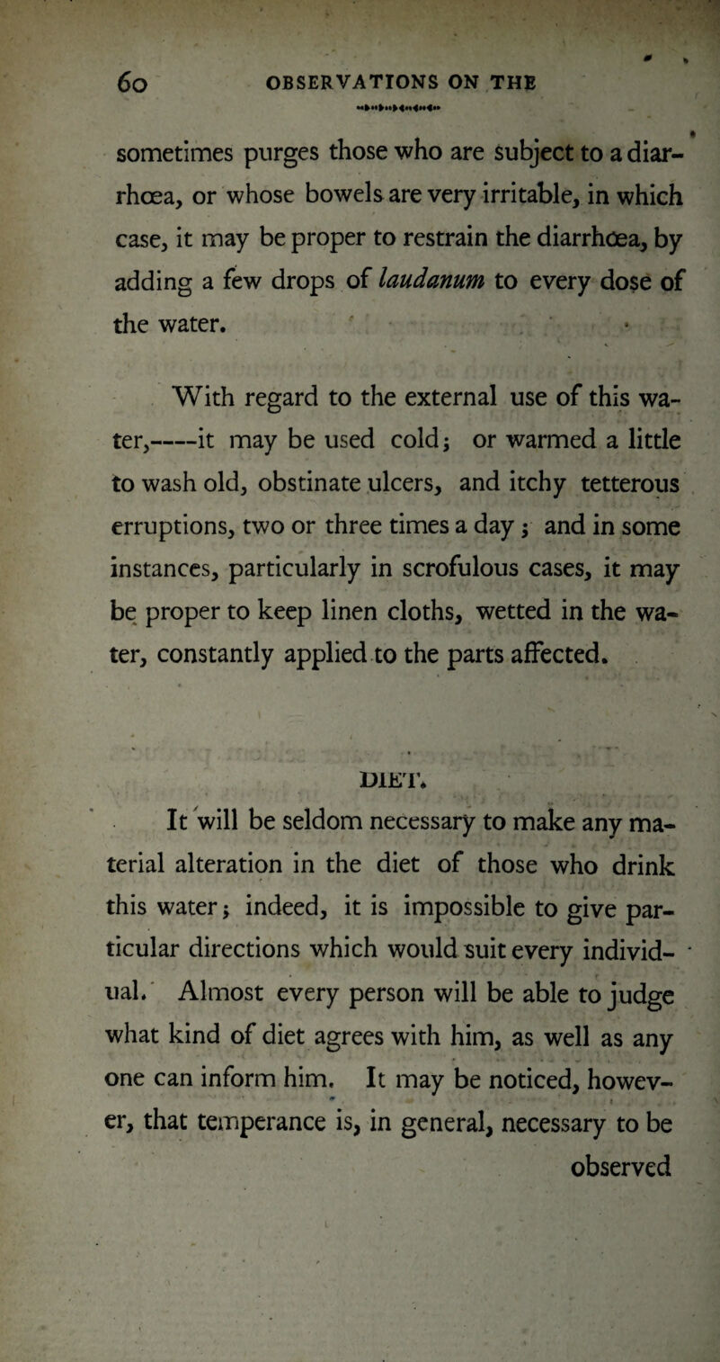 0 6o OBSERVATIONS ON THE sometimes purges those who are subject to a diar¬ rhoea, or whose bowelsare very irritable, in which case, it may be proper to restrain the diarrhoea, by adding a few drops of laudanum to every dose of the water. ' • With regard to the external use of this wa¬ ter,-it may be used cold; or warmed a little to wash old, obstinate .ulcers, and itchy tetterous erruptions, two or three times a day; and in some instances, particularly in scrofulous cases, it may be proper to keep linen cloths, wetted in the wa¬ ter, constantly applied.to the parts affected. DiE'r. It will be seldom necessary to make any ma¬ terial alteration in the diet of those who drink this water; indeed, it is impossible to give par¬ ticular directions which would suit every individ¬ ual.' Almost every person will be able to judge what kind of diet agrees with him, as well as any one can inform him. It may be noticed, howev- ' < er, that temperance is, in general, necessary to be observed i