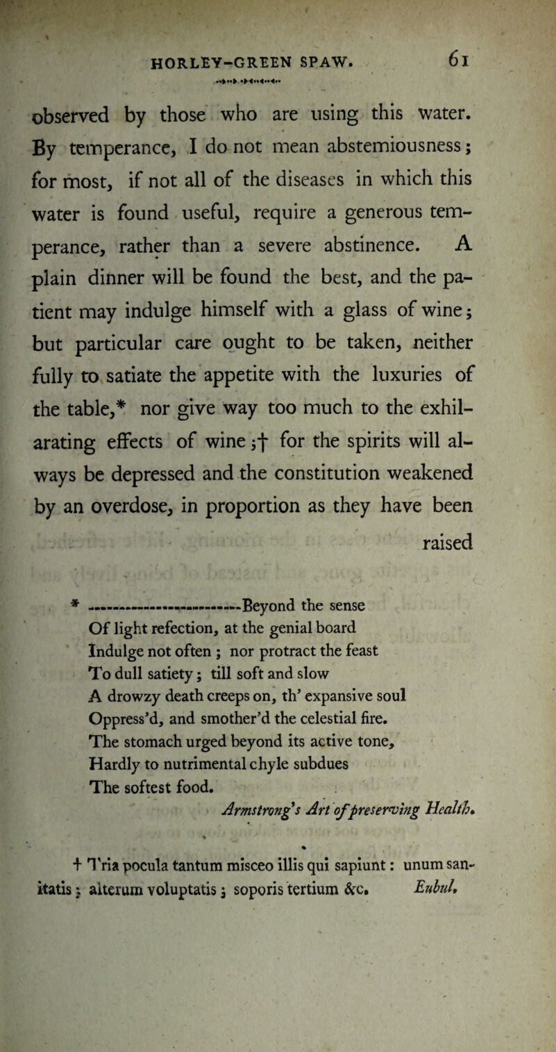 observed by those who are using this water. By temperance, I do not mean abstemiousness; for most, if not all of the diseases in which this water is found useful, require a generous tem¬ perance, rather than a severe abstinence. A plain dinner will be found the best, and the pa¬ tient may indulge himself with a glass of wine; but particular care ought to be taken, neither fully to satiate the appetite with the luxuries of the table,* nor give way too much to the exhil¬ arating effects of wine for the spirits will al¬ ways be depressed and the constitution weakened by an overdose, in proportion as they have been . . raised ♦ —-——————Beyond the sense Of light refection, at the genial board indulge not often; nor protract the feast To dull satiety; till soft and slow A drowzy death creeps on, th expansive soul Oppress’d, and smother’d the celestial fire. The stomach urged beyond its active tone. Hardly to nutrimental chyle subdues The softest food. Armstrongs Art of preserving Health* % + n'ria pocula tantum misceo illis qui sapiunt: unum san- itatis; alterum voluptatis j soporis tertium &c. Euhul,