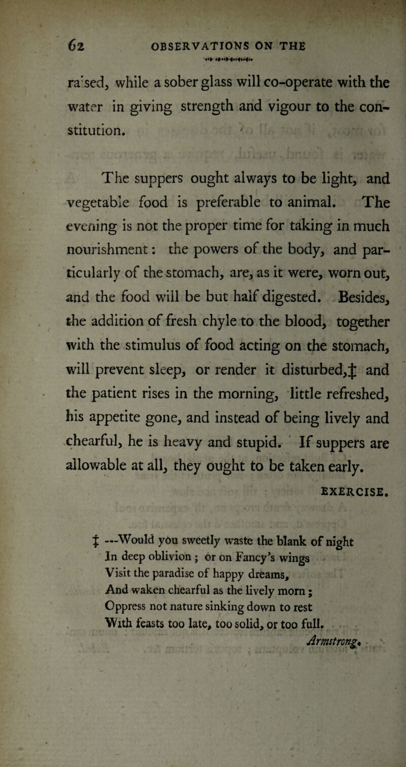 ra'sed, while a sober glass will co-operate with the water in giving strength and vigour to the con¬ stitution. •« >. The suppers ought always to be light, and -vegetable food is preferable to animal. The evening is not the proper time for taking in much nourishment: the powers of the body, and par¬ ticularly of the stomach, are, as it were, worn out, and the food will be but half digested. Besides, the addition of fresh chyle to the blood, together with the stimulus of food acting on the stomach, will prevent sleep, or render it disturbed,J and the patient rises in the rnorning, 'little refreshed, his appetite gone, and instead of being lively and chearful, he is heavy and stupid. If suppers are allowable at all, they ought to be taken early. EXERCISE. { —Would you sweetly waste the blank of night In deep oblivion; or on Fancy’s wings Visit the paradise of happy dreams. And waken chearful as the lively morn ; Oppress not nature sinking down to rest With feasts too late, too solid, or too full. . ArmstrQi^% • ^'