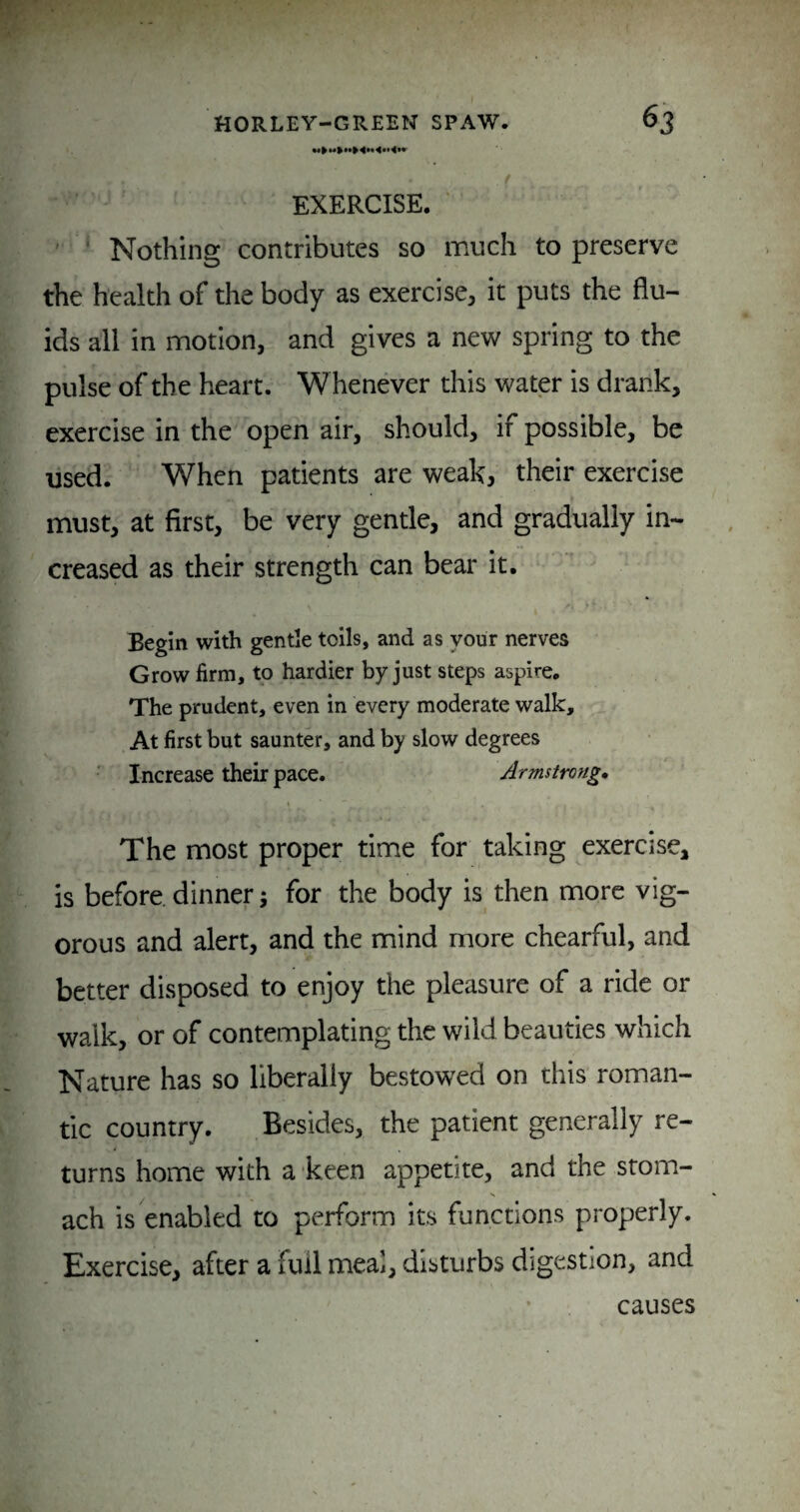 EXERCISE. ' ' Nothing contributes so much to preserve the health of the body as exercise, it puts the flu¬ ids all in motion, and gives a new spring to the pulse of the heart. Whenever this water is drank, exercise in the open air, should, if possible, be used. When patients are weak, their exercise must, at first, be very gentle, and gradually in¬ creased as their strength can bear it. Begin with gentle toils, and as your nerves Grow firm, to hardier by just steps aspire. The prudent, even in every moderate walk. At first but saunter, and by slow degrees Increase their pace. Armstrong, The most proper time for taking exercise, is before, dinner 5 for the body is then more vig¬ orous and alert, and the mind more chearful, and better disposed to enjoy the pleasure of a ride or walk, or of contemplating the wild beauties which Nature has so liberally bestowed on this roman¬ tic country. Besides, the patient generally re¬ turns home with a keen appetite, and the stom- N ach is enabled to perform its functions properly. Exercise, after a full meal, disturbs digestion, and