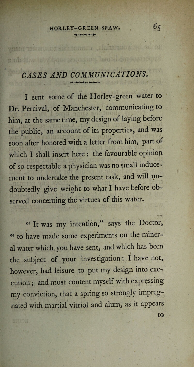 CASES AND COMMUNICATIONS. I sent some of the Horley-green water to  Dr. Percival, of Manchester, communicating to him, at the same time, my design of laying before the public, an account of its properties, and was soon after honored with a letter from him, part of which I shall insert here ; the favourable opinion of so respectable a physician was no small induce¬ ment to undertake the present task, and will un¬ doubtedly give weight to what I have before ob¬ served concerning the virtues of this water. It was my intention,” says the Doctor, to have made some experiments on the miner¬ al water which you have sent, and which has been I the subject of your investigation: I have not, however, had leisure to put my design into exe¬ cution j and must content myself with expressing my conviction, that a spring so strongly impreg¬ nated with martial vitriol and alum, as it appears to '