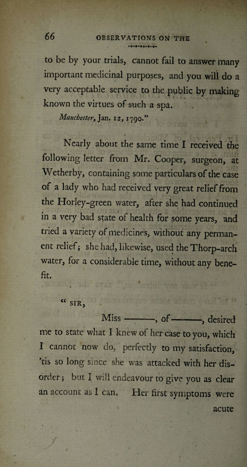 to be by your trials, cannot fail to answer many important medicinal purposes, and you will do a very acceptable service to the public by making known the virtues of such a spa. , • . Manchester^ Nearly about the same time I received the following letter from Mr. Cooper, surgeon, at Wetherby, containing some particulars of the case of a lady who had received very great relief from the Horley-green water, after she had continued in a very bad state of health for some years, and tried a variety of medicines, without any perman¬ ent relief j she had, likewise, used the Thorp-arch water, for a considerable time, without any bene¬ fit. Miss —;-, of-y desired me to state what I knew of her case to you, which I cannot now do, ’ perfectly to my satisfaction, • *tis so long Since she was attacked with her dis¬ order ; but I will endeavour to give you as clear an account as 1 can. Her first symptoms were acute