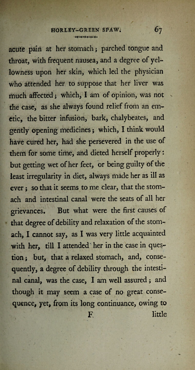 acute pain at her stomach •, parched tongue and throat, with frequent nausea, and a degree of yel¬ lowness upon her skin, which led the physician who attended her to suppose that her liver was much affected; which, I am of opinion, was not the case, as she always found relief from an em¬ etic, the bitter infusion, bark, chalybeates, and gently opening medicines; which, I think would have cured her, had she persevered in the use of them for some time, and dieted herself properly: but getting wet of her feet, or being guilty of the least irregularity in diet, always made her as ill as ever; so that it seems to me dear, that the stom¬ ach and intestinal canal were the seats of all her srievances. But what were the first causes of that degree of debility and relaxation of the stom¬ ach, I cannot say, as I was very little acquainted with her, till I attended' her in the case in ques- tion; but, that a relaxed stomach, and, conse¬ quently, a degree of debility through the intesti¬ nal canal, was the case, I am well assured; and though it may seem a case of no great conse¬ quence, yet, from its long continuance, owing to E little