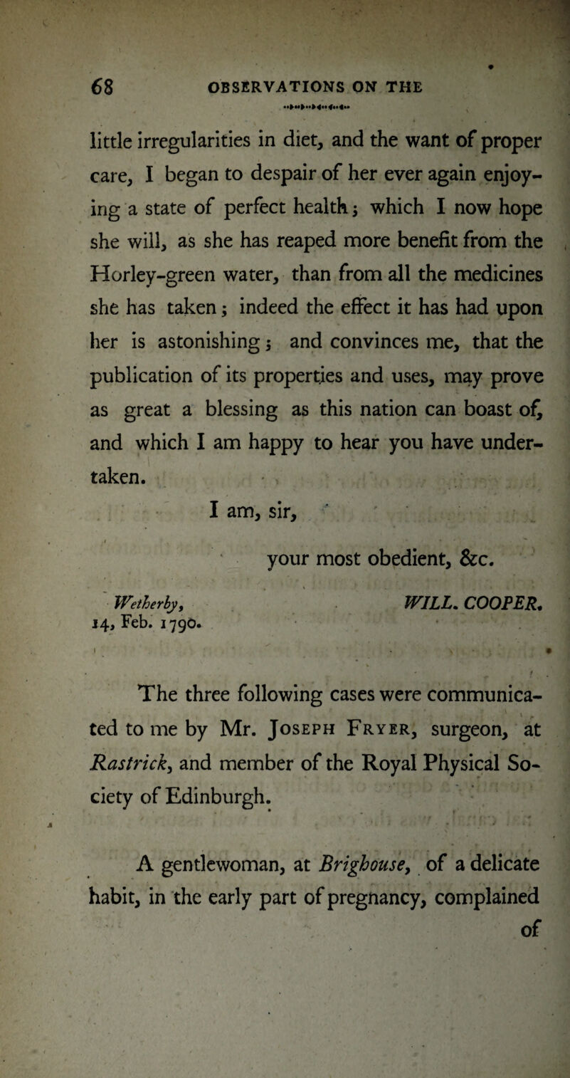 little irregularities in diet, and the want of proper care, I began to despair of her ever again enjoy¬ ing a state of perfect healthy which I now hope she will, as she has reaped more benefit from the Horley-green water, than from all the medicines she has taken; indeed the effect it has had upon her is astonishing s and convinces me, that the publication of its properties and uses, may prove as great a blessing as this nation can boast of^ and which I am happy to hear you have under¬ taken. _ ■ ■' I am, sir, - .1 your most obedient, &c. ' Wetherby, WILL. COOPER, 14, Feb. 1790. The three following cases were communica- ted to me by Mr. Joseph Fryer, surgeon, at Rastrick^ and member of the Royal Physical So¬ ciety of Edinburgh. • - r / A gentlewoman, at BrighousCy of a delicate habit, in the early part of pregnancy, complained of