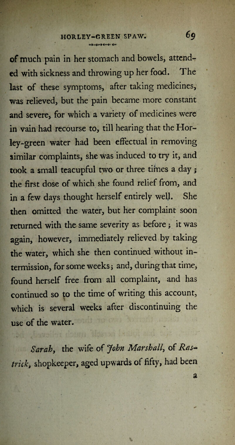 4*» of much pain in her stomach and bowels, attend¬ ed with sickness and throwing up her food. The last of these symptoms, after taking medicines, was relieved, but the pain became more constant and severe, for which a variety of medicines were in vain had recourse to, till hearing that the Hor- ley-green water had been effectual in removing similar complaints, she was induced to try it, and took a small teacupful two or three times a day; the first dose of which she found relief from, and in a few days thought herself entirely well. She then omitted the water, but her complaint soon returned with the same severity as before y it was again, however, immediately relieved by taking the water, which she then continued without in¬ termission, for some weeks; and, during that time, found herself free from all complaint, and has continued so ^o the time of writing this account, which is several weeks after discontinuing the use of the water. V- Sarahy the wife of John Marshally of tricky shopkeeper, aged upwards of fifty, had been