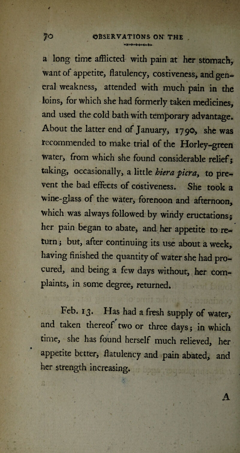 a long time afflicted with pain at her stomachy want of appetite, flatulency, costiveness> and gen- eral weakness, attended with much pain in the loinSi for which she had formerly taken medicines, and used the cold bath with temjDorary advantage- About the latter end of January, 17 90, she was Recommended to make trial of the Horley-green Water, from which she found considerable relief; taking, occasionally, a little biera picray to pre¬ vent the bad eflects of costiveness. She took a wine-glass of the water, forenoon and afternoon, which was always followed by windy eructations; her pain began to abate, and, her appetite to re¬ turn i but, after continuing its use about a week, having finished the quantity of water she had pro¬ cured, and being a few days without, her com- I plaints, in some degree, returned. Feb. 13. Has had a fresh supply of water,‘ and taken thereof'two or three days; in which time, she has found herself much relieved, her appetite better, flatulency and pain abated, and her strength increasing. I