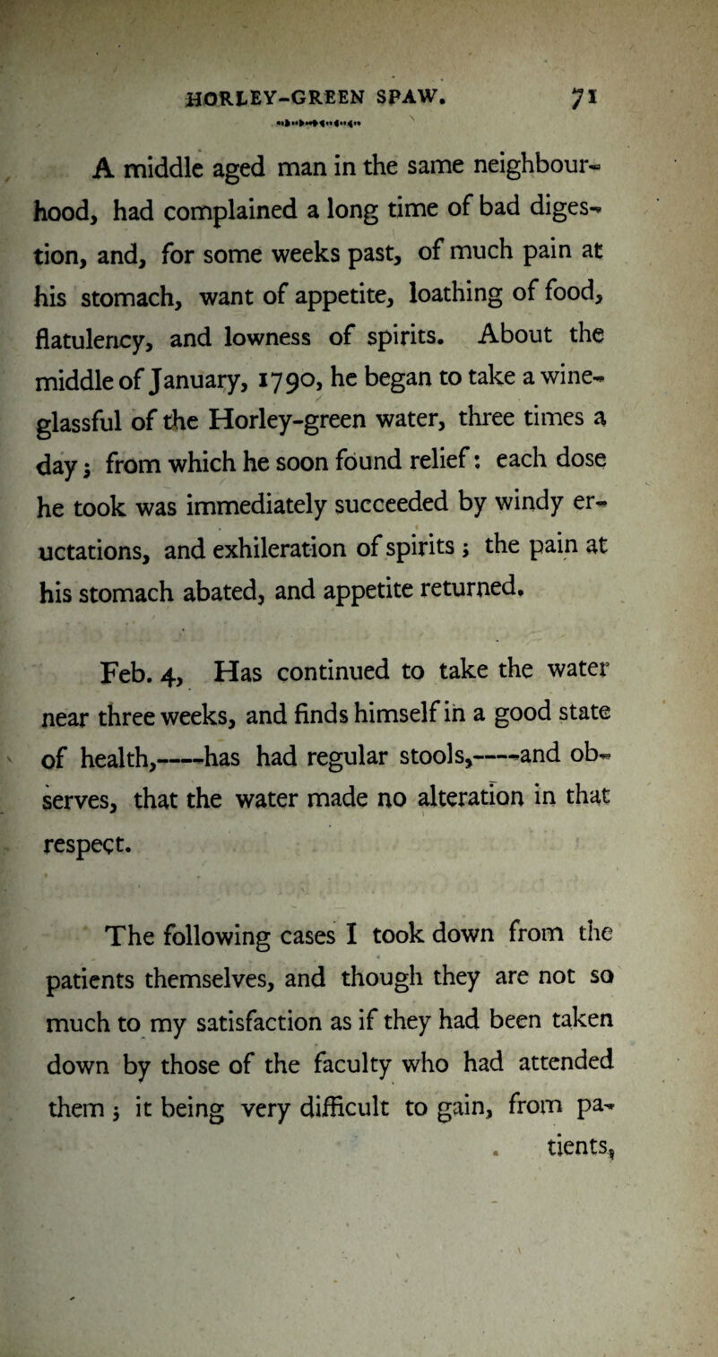 A middle aged man in the same neighbour* hood^ had complained a long time of bad diges¬ tion, and, for some weeks past, of much pain at his stomach, want of appetite, loathing of food, flatulency, and lowness of spirits. About the middle of January, 1790, he began to take a wine- glassful of die Horley-green water, three times a day; from which he soon found relief: each dose he took was immediately succeeded by windy er- uctations, and exhileration of spirits ; the pain at his stomach abated, and appetite returned. Feb. 4, Has continued to take the water near three weeks, and finds himself in a good state of health,-has had regular stools,—-and ob¬ serves, that the water made no alteration in that respect. The following cases I took down from the patients themselves, and though they are not so much to my satisfaction as if they had been taken down by those of the faculty who had attended them 5 it being very difficult to gain, from pa- . tients,