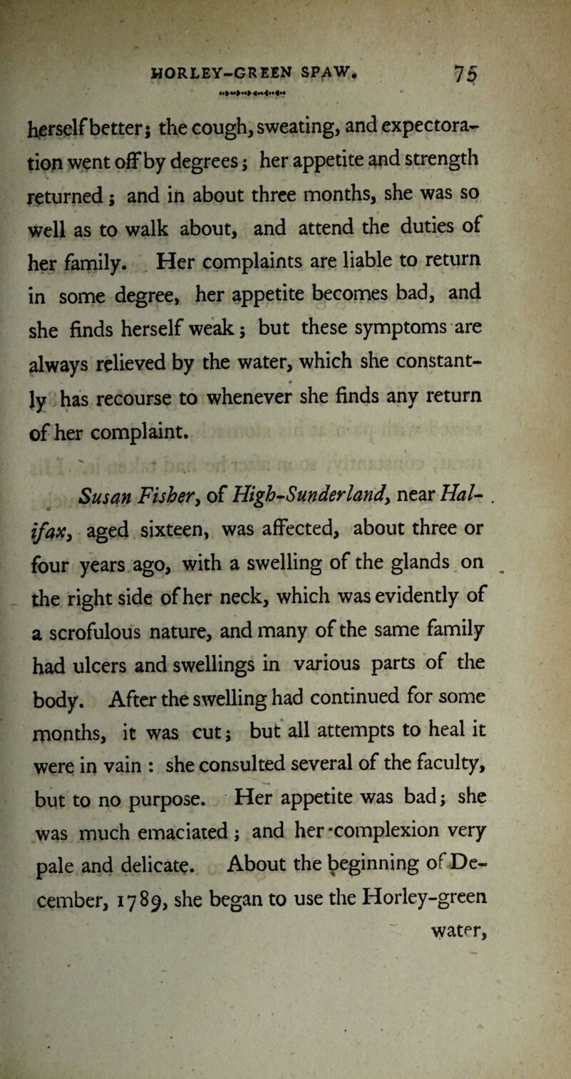 h/erself better; the cough, sweating, and expectora¬ tion went ofFby degrees; her appetite and strength returned; and in about three months, she was so well as to walk about, and attend the duties of her family. Her complaints are liable to return in some degree, her appetite becomes bad, and she finds herself weak; but these symptoms are always relieved by the water, which she constant- « ly has recourse to whenever she finds any return of her complaint. Susan Fishery of High^Sunderlandy near Hal- . ifaXy aged sixteen, was affected, about three or four years ago, with a swelling of the glands on the right side of her neck, which was evidently of a scrofulous nature, and many of the same family had ulcers and swellings in various parts of the body. After the swelling had continued for some months, it was cut; but all attempts to heal it were in vain : she consulted several of the faculty, but to no purpose. Her appetite was bad; she was much emaciated ; and her-complexion very pale and delicate. About the beginning of De¬ cember, 1789, she began to use the Horley-grcen water.