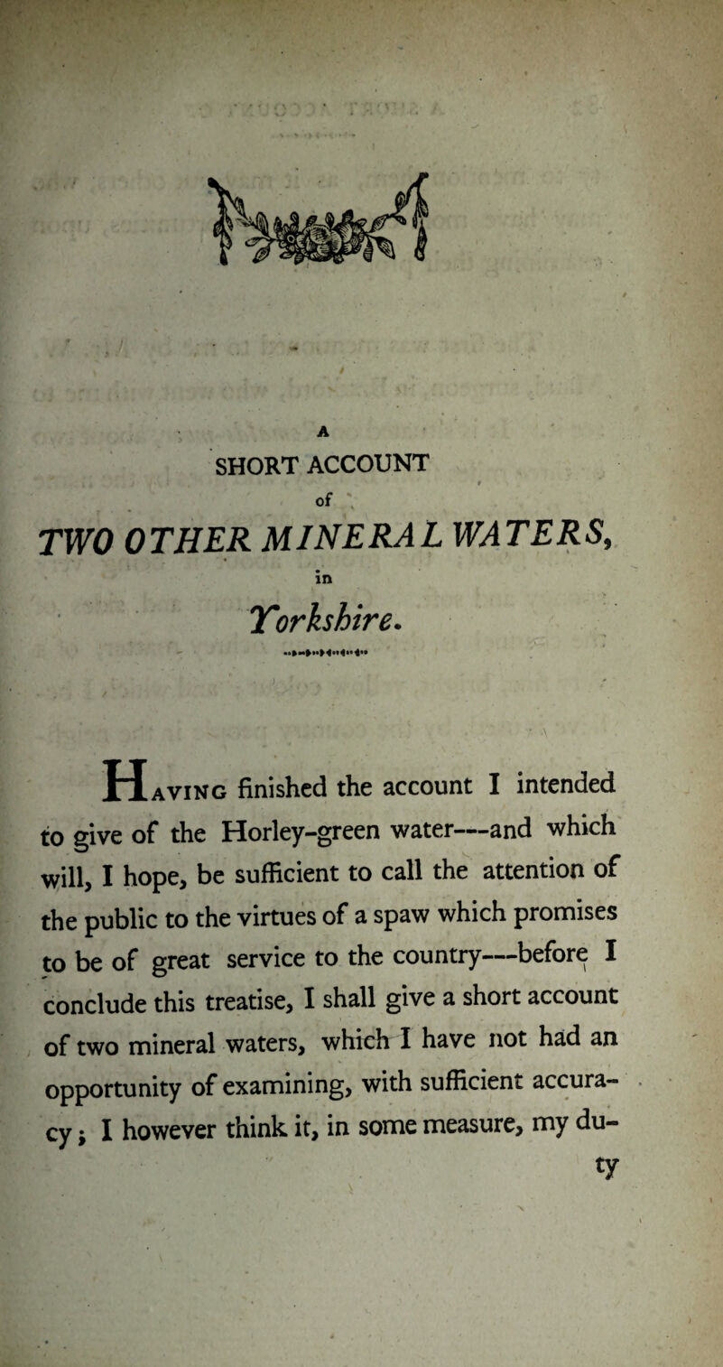A ' • ■ ^ SHORT ACCOUNT of , TWO OTHER MINERAL WATERS, in Yorkshire. / f \ Having finished the account I intended to give of the Horley-green water——and which [ will, I hope, be sufficient to call the attention of r the public to the virtues of a spaw which promises to be of great service to the country—before I conclude this treatise, I shall give a short account r L , of two mineral waters, which I have not had an opportunity of examining, with sufficient accura- . cy i I however think it, in some measure, my du¬ ty . V HL