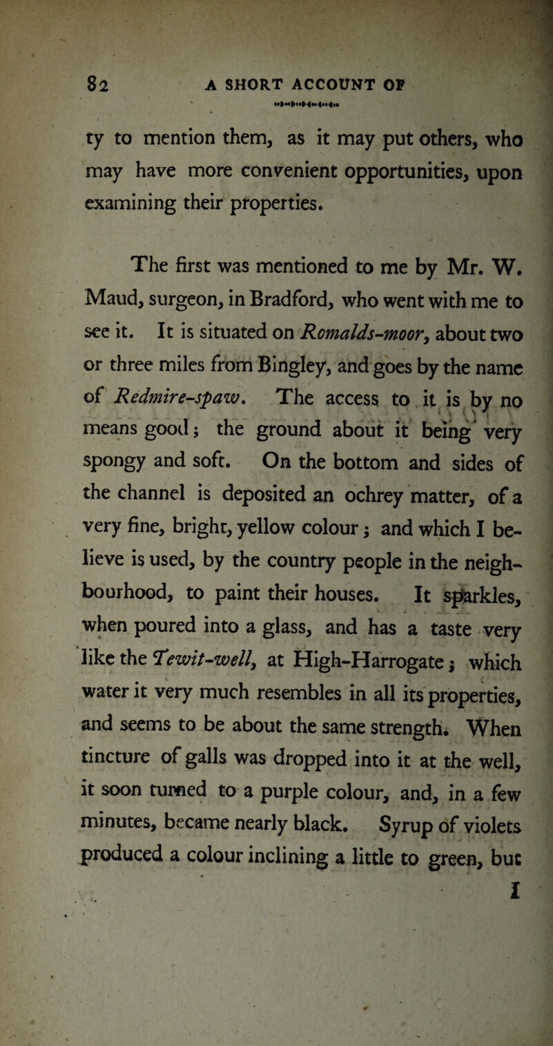 ty to mention them, as it may put others, who may have more convenient opportunities, upon examining their properties. The first was mentioned to me by Mr. W. Maud, surgeon, in Bradford, who went with me to sec it. It is situated on Romalds-moorj about two or three miles frond Bingley, andgoes by the name of' Redmire^spaw. The access to. it is by no means gootl; the ground about it' being very spongy and soft. On the bottom and sides of the channel is deposited an ochrey matter, of a very fine, bright, yellow colour; and which I be¬ lieve is used, by the country people in the neigh¬ bourhood, to paint their houses. It strides, * when poured into a glass, and has a taste very like the Hewit-well^ at High-Harrogate j which water it very much resembles in all its properties, and seems to be about the same strengthi When tincture of galls was dropped into it at the well, it soon turned to a purple colour, and, in a few minutes, became nearly black. Syrup of violets produced a colour inclining a little to green, but