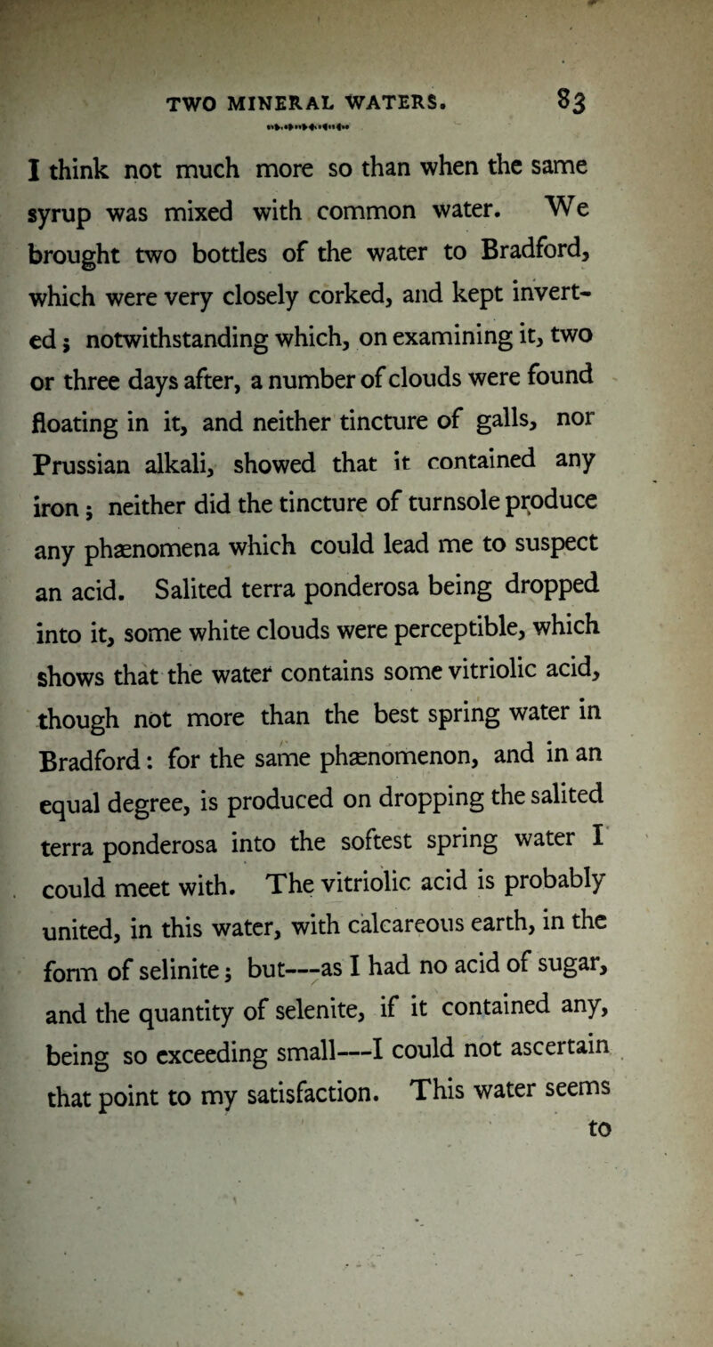 I think not much more so than when the same syrup was mixed with common water. We brought two bottles of the water to Bradford, which were very closely corked, and kept invert¬ ed 5 notwithstanding which, on examining it, two or three days after, a number of clouds were found floating in it, and neither tincture of galls, nor Prussian alkali, showed that it contained any iron; neither did the tincture of turnsole produce any phasnomena which could lead me to suspect an acid. Salited terra ponderosa being dropped into it, some white clouds were perceptible, which shows that the water contains some vitriolic acid, though not more than the best spring water in Bradford: for the same phsenomenon, and in an equal degree, is produced on dropping the salited terra ponderosa into the softest spring water I could meet with. The vitriolic acid is probably united, in this water, with calcareous earth, in the form of selinite; but---as I had no acid of sugar, and the quantity of selenite, if it contained any, being so exceeding small—I could not ascertain that point to my satisfaction. This water seems to