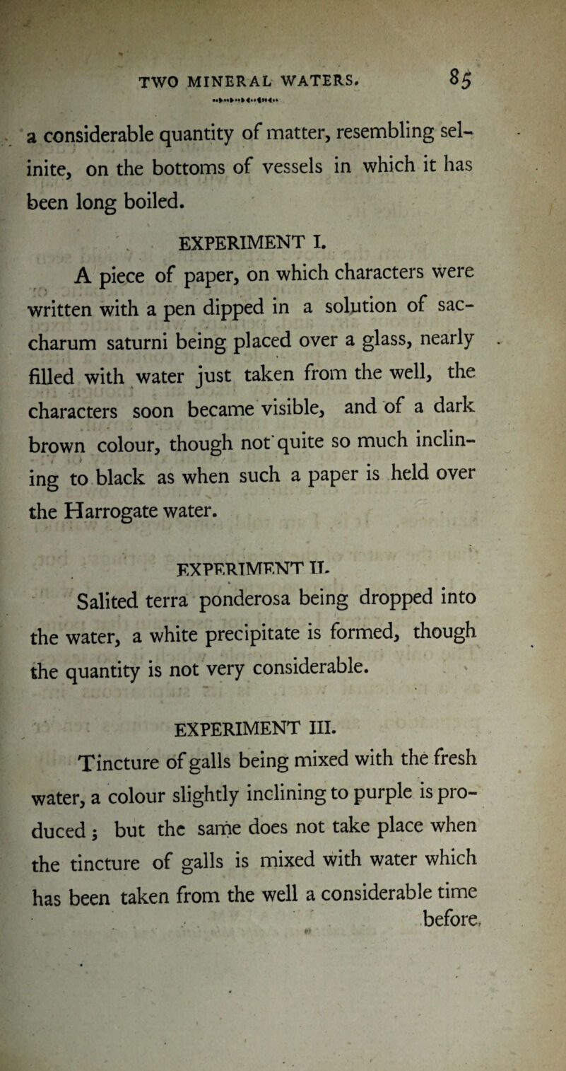 ‘ a considerable quantity of matter, resembling sel* inite, on the bottoms of vessels in which it has been long boiled. EXPERIMENT I. A piece of paper, on which characters were written with a pen dipped in a solution of sac- charum saturni being placed over a glass, nearly filled with water just taken from the well, the characters soon became visible, and of a dark brown colour, though not quite so much inclin- ing to black as when such a paper is held over the Harrogate water. EXPERIMENT IT. Salited terra ponderosa being dropped into the water, a white precipitate is formed, though the quantity is not very considerable. . < EXPERIMENT III. Tincture of galls being mixed with the fresh water, a colour slightly inclining to purple is pro¬ duced ; but the same does not take place when the tincture of galls is mixed with water which has been taken from the well a considerable time ■before.