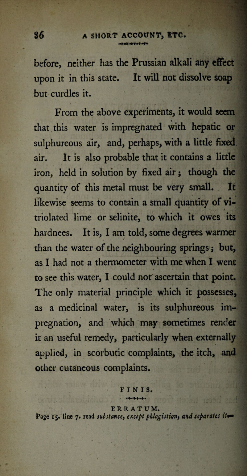 . ■ » * before, neither has the Prussian alkali any effect ! upon it in this state. It will not dissolve soap . but curdles it. ' ' From the above experiments, it would seem | that.this water is impregnated with hepatic or I sulphureous air, and, perhaps, with a little fixed i air. It is also probable that it contains a little ! iron, held in solution by fixed air; though the quantity of this metal must be very small. It * likewise seems to contain a small quantity of vi- * j triolated lime or selinite, to which it owes its ^ hardnees. It is, I am told, some degrees warmer than the water of the neighbouring springs; but, as I had not a therowmeter with me when I went ; to see this water, I could not ascertain that point, i The only material principle which it possesses, i as a medicinal water, is its sulphureous im- S pregnation, and which may sometimes render ■ it an useful remedy, particularly when externally j applied, in scorbutic complaints, the itch, and ^ other cutaneous complaints. FINIS. ERRATUM. ^ l*age 15. line 7. read substance^ except phlogisticTi} and separates
