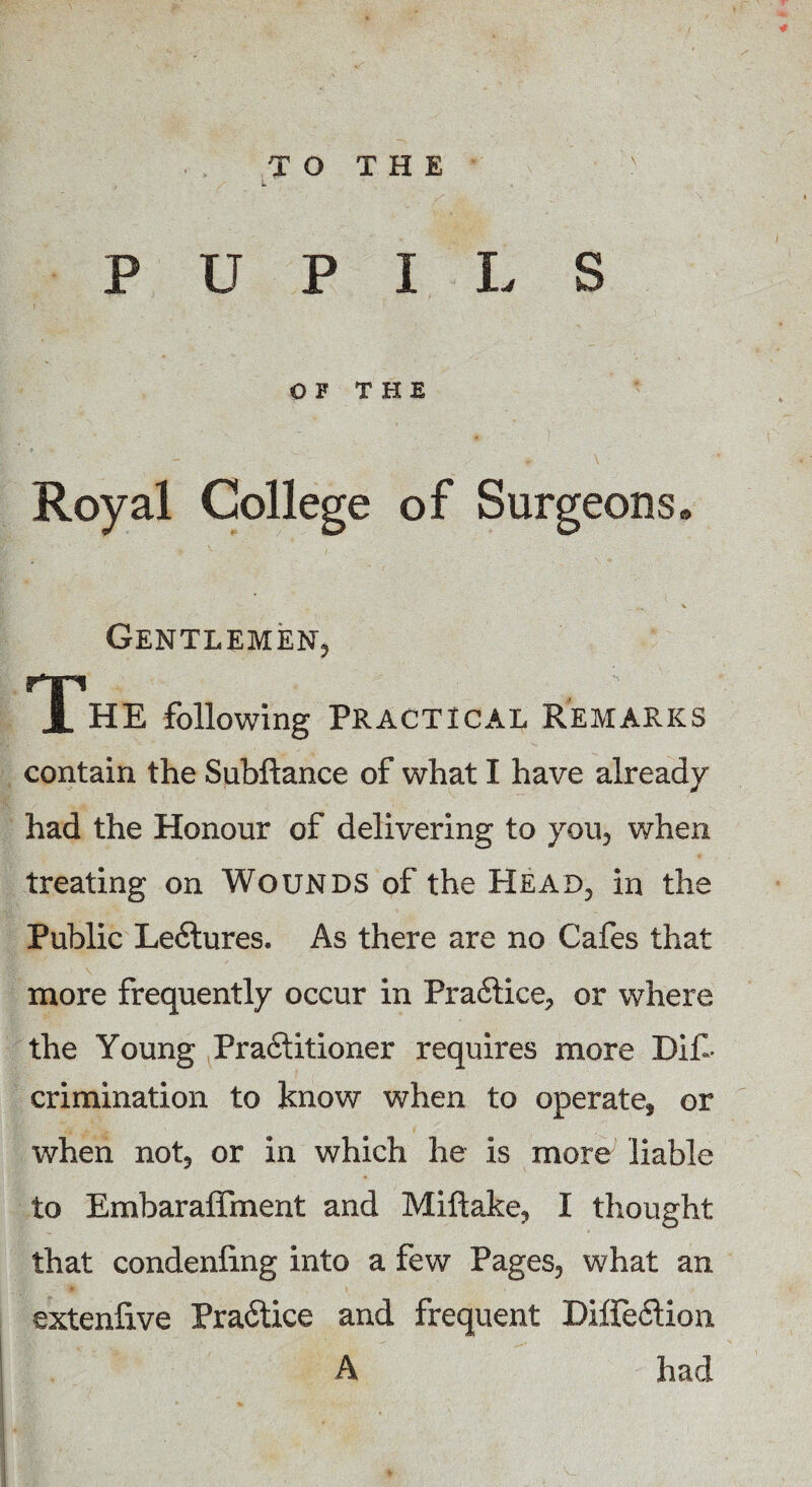 TO THE PUPILS OF THE Royal College of Surgeons. „„ X Gentlemen, nri JL HE following Practical Remarks contain the Subftance of what I have already had the Honour of delivering to you, when treating on Wounds of the Head, in the Public Le6tures. As there are no Cafes that more frequently occur in Pra6tice, or where the Young Practitioner requires more Dili- crimination to know when to operate, or when not, or in which he is more liable to Embaraffment and Miftake, I thought that condenling into a few Pages, what an 4 | t extenfive Pra6tice and frequent Diffection A had