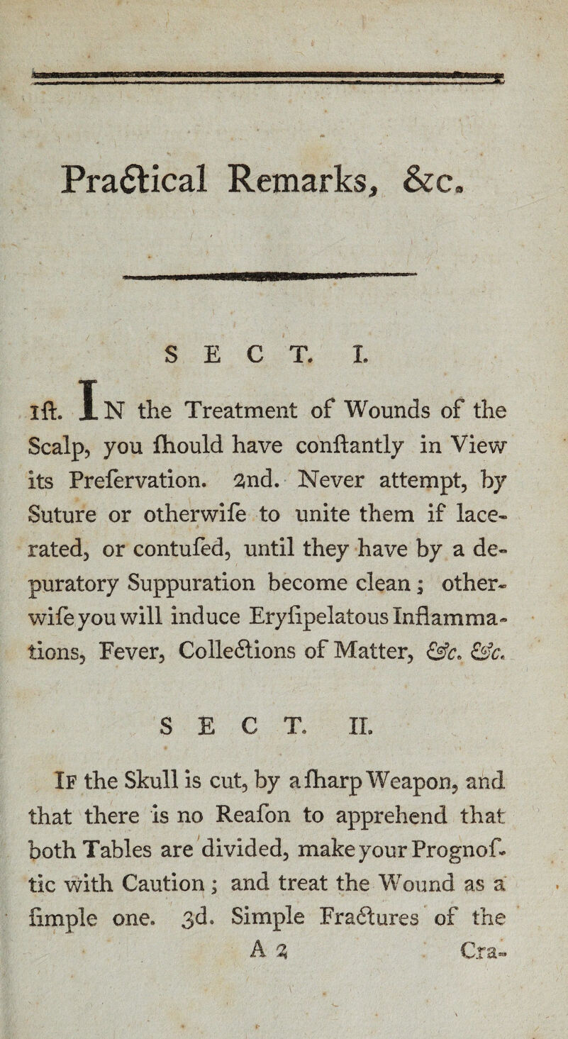 Practical Remarks, &c. ...— SECT. I. I ft. In the Treatment of Wounds of the Scalp, you ftiould have conftantly in View its Prefervation. 2nd. Never attempt, by Suture or otherwile to unite them if lace- rated, or contufed, until they have by a de- puratory Suppuration become clean; other- wife you will induce Erylipelatous Inflamma¬ tions, Fever, Cohesions of Matter, &c* &c. SECT. II. If the Skull is cut, by a fharp Weapon, and that there is no Reafon to apprehend that both Tables are divided, make your Prognos¬ tic with Caution; and treat the Wound as a lirnple one. 3d. Simple Fradlures of the