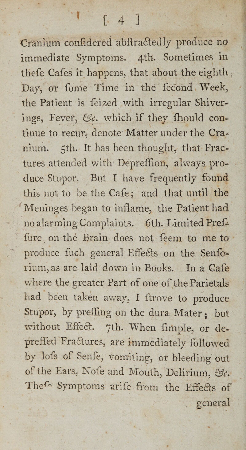 ! [43 Cranium confidefed abftradiedly produce no immediate Symptoms. 4th. Sometimes in thefe Cafes it happens, that about the eighth Day, or fome Time in the fecond Week, the Patient is feized with irregular Shiver- ings, Fever, &c. which if they fhould con¬ tinue to recur, denote’Matter under the Cra* nium. 5th. It has been thought, that Frac¬ tures attended with Depreffion, always pro¬ duce Stupor. But I have frequently found this not to be the Cafe; and that until the Meninges began to inflame, the Patient had no alarming Complaints. 6th. Limited PreD litre on the Brain does not feem to me to „ produce fuch general EfFedts on the Senfo- rium, as are laid down in Books. In a Cafe where the greater Part of one of the Parietals had been taken away, I ftrove to produce Stupor, by prefling on the dura Mater; but without Effedt. 7th. When Ample, or de~ prefled Fraftures, are immediately followed by lofs of Senfe; Vomiting, or bleeding out oi' the Ears, Nofe and Mouth, Delirium, &c* The-^ Symptoms ari fe from the Effedts of