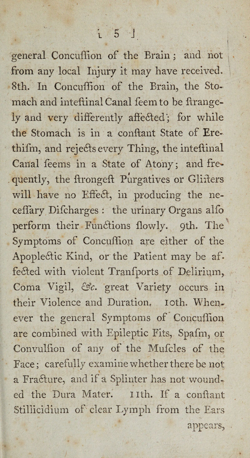 general Concuflion of the Brain; and not from any local Injury it may have received, 8th. In Concuflion of the Brain, the Sto¬ mach and inteftinal Canal feemto be ftrange- ly and very differently afiefted; for while the Stomach is in a conftant State of Ere- thifm, and rejefts every Thing, the inteftinal Canal feems in a State of Atony; and fre¬ quently, the ftrongeft Purgatives or Glifters will have no Effeft, in producing the ne» ceffary Bifcharges : the urinary Organs alfo perform their Fundtions flowly. 9th. The Symptoms of Concuflion are either of the Apopleftic Kind, or the Patient may be af. fefted with violent Tranfports of Delirium, Coma Vigil, &c. great Variety occurs in their Violence and Duration, loth. When* ever the general Symptoms of Concuffion are combined with Epileptic Fits, Spafm, or Convulfion of any of the Mufcles of the Face; carefully examine whether there be not a Frafture, and if a Splinter has not wound¬ ed the Dura Mater. nth. If a conftant Stiliicidium of clear lymph from the Ears appears.