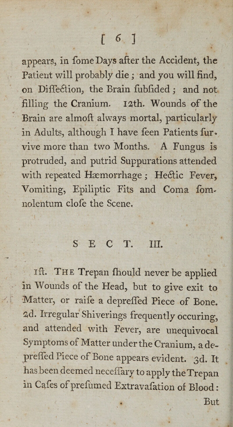 appears, in fomeDays after the Accident, the Patient will probably die; and you will find, on Diftediion, the Brain fubfided ; and not filling the Cranium. 12th. Wounds of the Brain are almoft always mortal, particularly in Adults, although I have feen Patients fur- vive more than two Months. A Fungus is protruded, and putrid Suppurations attended with repeated Haemorrhage ; Hefitic Fever, Vomiting, Epiliptic Fits and Coma form nolentum clofe the Scene. SECT. III. ift. The Trepan fiiould never be applied in Wounds of the Plead, but to give exit to Matter, or raife a deprefled Piece of Bone. 2d. Irregular Shiverings frequently occuring, and attended with Fever, are unequivocal Symptoms of Matter under the Cranium, a de- preffed Piece of Bone appears evident. 3d. It has been deemed neceffary to apply the Trepan in Cafes of prefumed Extravafation of Blood : . But