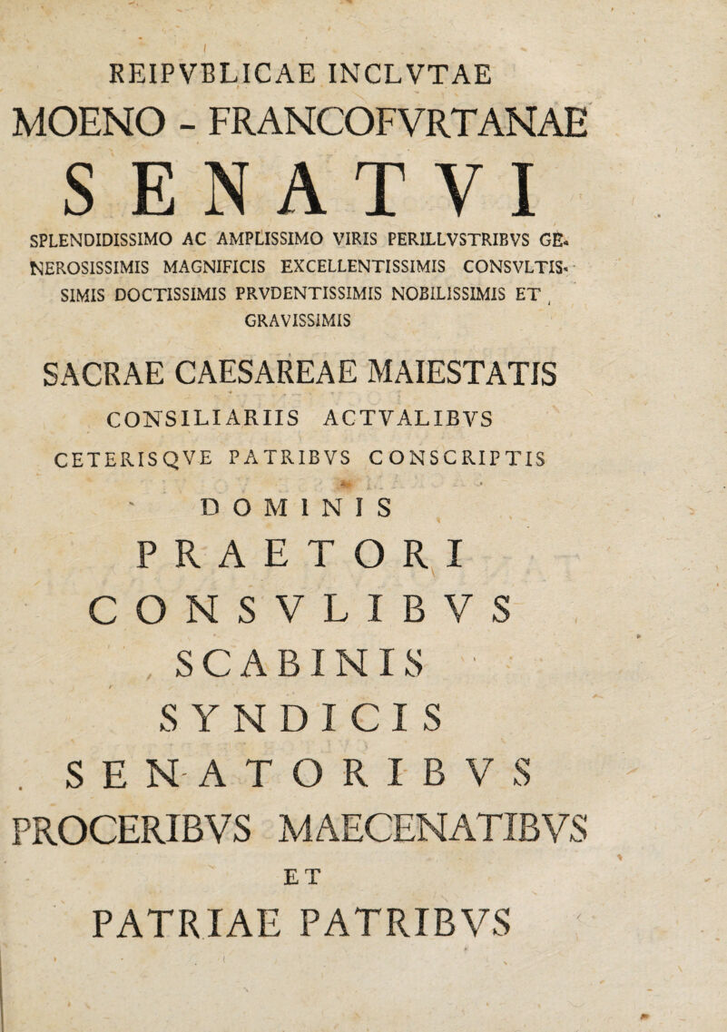 / KEIPVBLICAE INCLVTAE MOENO - FRANCOFVRTANAE SENATYI SPLENDIDISSIMO AC AMPLISSIMO VIRIS PERILLVSTRIBVS GE- NEROSISSIMIS MAGNIFICIS EXCELLENTISSIMIS CONSVLTIS- SIMIS DOCTISSIMIS PRVDENTISSIMIS NOBILISSIMIS ET , GRAVISSIMIS SACRAE CAESAREAE MAIESTATIS •* ^ •* V. CONSILIARIIS ACTVALIBVS CETERISQVE PATRIBVS CONSCRIPTIS 4** r ■ .. f - - ' DOMINIS PRAETORI CONSVLIBVS , SCABI N IS SYNDICIS SE NAT ORIBVS PROCERIBVS MAECENATIBVS ET PATRIAE PATRIBVS (